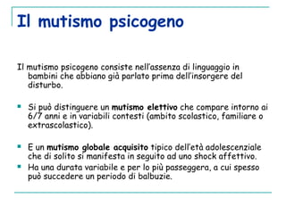 Il mutismo psicogeno
Il mutismo psicogeno consiste nell’assenza di linguaggio in
bambini che abbiano già parlato prima dell’insorgere del
disturbo.
 
 Si può distinguere un mutismo elettivo che compare intorno ai
6/7 anni e in variabili contesti (ambito scolastico, familiare o
extrascolastico).
 E un mutismo globale acquisito tipico dell’età adolescenziale
che di solito si manifesta in seguito ad uno shock affettivo.
 Ha una durata variabile e per lo più passeggera, a cui spesso
può succedere un periodo di balbuzie.
 