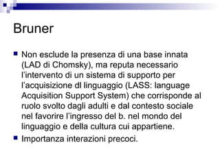 Bruner
 Non esclude la presenza di una base innata
(LAD di Chomsky), ma reputa necessario
l’intervento di un sistema di supporto per
l’acquisizione dl linguaggio (LASS: language
Acquisition Support System) che corrisponde al
ruolo svolto dagli adulti e dal contesto sociale
nel favorire l’ingresso del b. nel mondo del
linguaggio e della cultura cui appartiene.
 Importanza interazioni precoci.
 