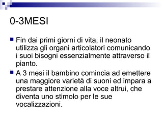 0-3MESI
 Fin dai primi giorni di vita, il neonato
utilizza gli organi articolatori comunicando
i suoi bisogni essenzialmente attraverso il
pianto.
 A 3 mesi il bambino comincia ad emettere
una maggiore varietà di suoni ed impara a
prestare attenzione alla voce altrui, che
diventa uno stimolo per le sue
vocalizzazioni.
 