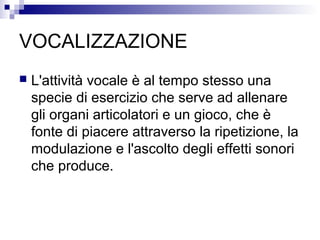 VOCALIZZAZIONE
 L'attività vocale è al tempo stesso una
specie di esercizio che serve ad allenare
gli organi articolatori e un gioco, che è
fonte di piacere attraverso la ripetizione, la
modulazione e l'ascolto degli effetti sonori
che produce.
 
