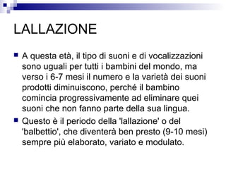 LALLAZIONE
 A questa età, il tipo di suoni e di vocalizzazioni
sono uguali per tutti i bambini del mondo, ma
verso i 6-7 mesi il numero e la varietà dei suoni
prodotti diminuiscono, perché il bambino
comincia progressivamente ad eliminare quei
suoni che non fanno parte della sua lingua.
 Questo è il periodo della 'lallazione' o del
'balbettio', che diventerà ben presto (9-10 mesi)
sempre più elaborato, variato e modulato.
 