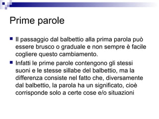 Prime parole
 Il passaggio dal balbettio alla prima parola può
essere brusco o graduale e non sempre è facile
cogliere questo cambiamento.
 Infatti le prime parole contengono gli stessi
suoni e le stesse sillabe del balbettio, ma la
differenza consiste nel fatto che, diversamente
dal balbettio, la parola ha un significato, cioè
corrisponde solo a certe cose e/o situazioni
 