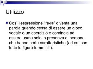 Utilizzo
 Così l'espressione “ta-ta” diventa una
parola quando cessa di essere un gioco
vocale o un esercizio e comincia ad
essere usata solo in presenza di persone
che hanno certe caratteristiche (ad es. con
tutte le figure femminili).
 