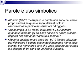 Parole e uso simbolico
 All'inizio (10-12 mesi) però le parole non sono dei veri e
propri simboli, in quanto sono utilizzati solo in
associazione a particolari situazioni od oggetti.
 •Ad esempio, a 12 mesi Pietro dice 'bu-bu' soltanto
quando la mamma gli da il suo canino di pezza o come
risposta alla domanda 'come fa il canino?1
 •Appena qualche mese dopo 'bu -bu' è invece utilizzato
per richiedere il canino che in quel momento non è nella
stanza, per nominare i cani che vede passare per strada
o il disegno di un cane su un librino illustrato.
 