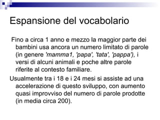 Espansione del vocabolario
Fino a circa 1 anno e mezzo la maggior parte dei
bambini usa ancora un numero limitato di parole
(in genere 'mamma1, 'papa', 'tata', 'pappa'), i
versi di alcuni animali e poche altre parole
riferite al contesto familiare.
Usualmente tra i 18 e i 24 mesi si assiste ad una
accelerazione di questo sviluppo, con aumento
quasi improvviso del numero di parole prodotte
(in media circa 200).
 