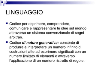 LINGUAGGIO
 Codice per esprimere, comprendere,
comunicare e rappresentare le idee sul mondo
attraverso un sistema convenzionale di segni
arbitrari.
 Codice di natura generativa: consente di
produrre e interpretare un numero infinito di
costruzioni atte ad esprimere significati con un
numero limitato di elementi e attraverso
l’applicazione di un numero ristretto di regole.
 