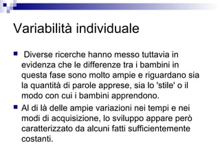 Variabilità individuale
 Diverse ricerche hanno messo tuttavia in
evidenza che le differenze tra i bambini in
questa fase sono molto ampie e riguardano sia
la quantità di parole apprese, sia lo 'stile' o il
modo con cui i bambini apprendono.
 Al di là delle ampie variazioni nei tempi e nei
modi di acquisizione, lo sviluppo appare però
caratterizzato da alcuni fatti sufficientemente
costanti.
 