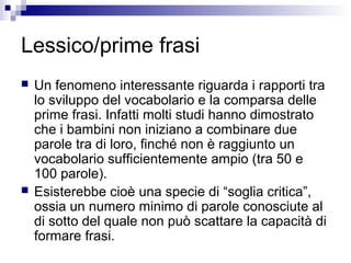 Lessico/prime frasi
 Un fenomeno interessante riguarda i rapporti tra
lo sviluppo del vocabolario e la comparsa delle
prime frasi. Infatti molti studi hanno dimostrato
che i bambini non iniziano a combinare due
parole tra di loro, finché non è raggiunto un
vocabolario sufficientemente ampio (tra 50 e
100 parole).
 Esisterebbe cioè una specie di “soglia critica”,
ossia un numero minimo di parole conosciute al
di sotto del quale non può scattare la capacità di
formare frasi.
 
