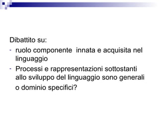 Dibattito su:
- ruolo componente innata e acquisita nel
linguaggio
- Processi e rappresentazioni sottostanti
allo sviluppo del linguaggio sono generali
o dominio specifici?
 
