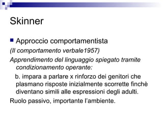 Skinner
 Approccio comportamentista
(Il comportamento verbale1957)
Apprendimento del linguaggio spiegato tramite
condizionamento operante:
b. impara a parlare x rinforzo dei genitori che
plasmano risposte inizialmente scorrette finchè
diventano simili alle espressioni degli adulti.
Ruolo passivo, importante l’ambiente.
 