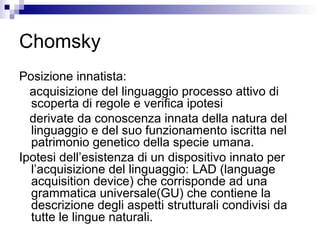 Chomsky
Posizione innatista:
acquisizione del linguaggio processo attivo di
scoperta di regole e verifica ipotesi
derivate da conoscenza innata della natura del
linguaggio e del suo funzionamento iscritta nel
patrimonio genetico della specie umana.
Ipotesi dell’esistenza di un dispositivo innato per
l’acquisizione del linguaggio: LAD (language
acquisition device) che corrisponde ad una
grammatica universale(GU) che contiene la
descrizione degli aspetti strutturali condivisi da
tutte le lingue naturali.
 