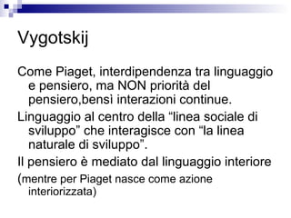 Vygotskij
Come Piaget, interdipendenza tra linguaggio
e pensiero, ma NON priorità del
pensiero,bensì interazioni continue.
Linguaggio al centro della “linea sociale di
sviluppo” che interagisce con “la linea
naturale di sviluppo”.
Il pensiero è mediato dal linguaggio interiore
(mentre per Piaget nasce come azione
interiorizzata)
 