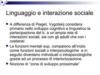 Linguaggio e interazione sociale
 A differenza di Piaget, Vygotskij considera
primario nello sviluppo cognitivo e linguistico la
partecipazione del b. a un’ampia rete di
interazioni sociali, sia con gli adulti che con i
coetanei
 Le funzioni mentali sup. compaiono all’inizio
come funzioni sociali o interpsicologiche e in
seguito diventano individuali o intrapsicologiche
grazie ad un processo di interiorizzazione.
 Nozione di “zona di sviluppo prossimale”
 