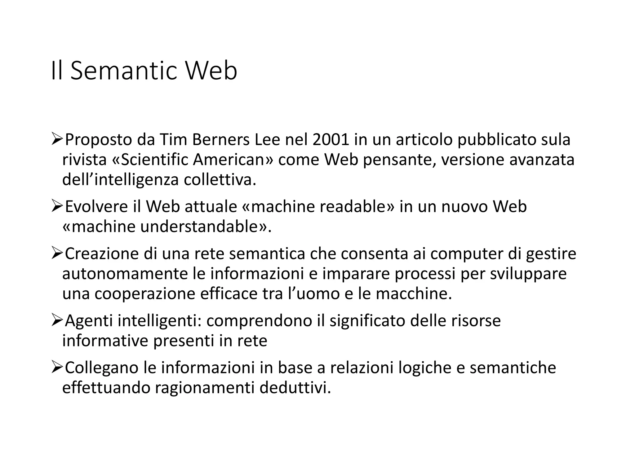 Il Semantic Web
Proposto da Tim Berners Lee nel 2001 in un articolo pubblicato sula
rivista «Scientific American» come Web pensante, versione avanzata
dell’intelligenza collettiva.
Evolvere il Web attuale «machine readable» in un nuovo Web
«machine understandable».
Creazione di una rete semantica che consenta ai computer di gestire
autonomamente le informazioni e imparare processi per sviluppare
una cooperazione efficace tra l’uomo e le macchine.
Agenti intelligenti: comprendono il significato delle risorse
informative presenti in rete
Collegano le informazioni in base a relazioni logiche e semantiche
effettuando ragionamenti deduttivi.
 