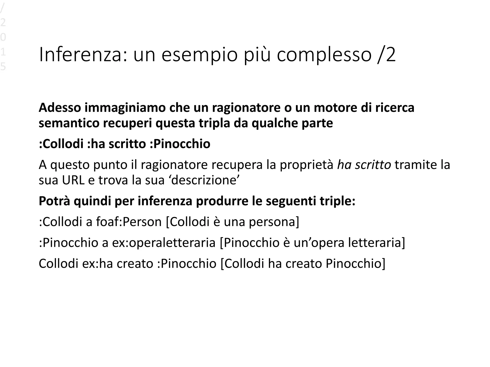 Inferenza: un esempio più complesso /2
Adesso immaginiamo che un ragionatore o un motore di ricerca
semantico recuperi questa tripla da qualche parte
:Collodi :ha scritto :Pinocchio
A questo punto il ragionatore recupera la proprietà ha scritto tramite la
sua URL e trova la sua ‘descrizione’
Potrà quindi per inferenza produrre le seguenti triple:
:Collodi a foaf:Person [Collodi è una persona]
:Pinocchio a ex:operaletteraria [Pinocchio è un’opera letteraria]
Collodi ex:ha creato :Pinocchio [Collodi ha creato Pinocchio]
/
2
0
1
5
 