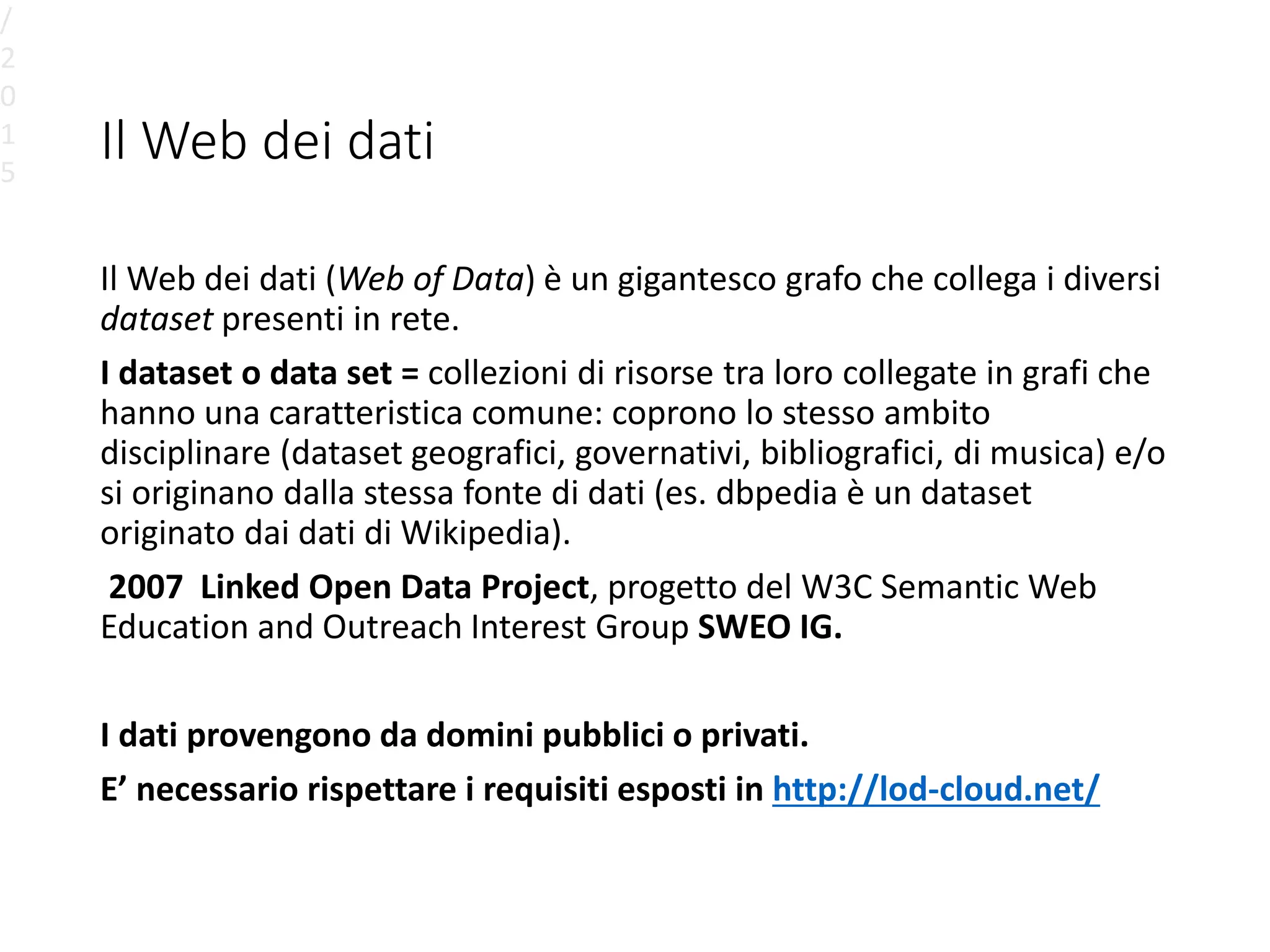 Il Web dei dati
Il Web dei dati (Web of Data) è un gigantesco grafo che collega i diversi
dataset presenti in rete.
I dataset o data set = collezioni di risorse tra loro collegate in grafi che
hanno una caratteristica comune: coprono lo stesso ambito
disciplinare (dataset geografici, governativi, bibliografici, di musica) e/o
si originano dalla stessa fonte di dati (es. dbpedia è un dataset
originato dai dati di Wikipedia).
2007 Linked Open Data Project, progetto del W3C Semantic Web
Education and Outreach Interest Group SWEO IG.
I dati provengono da domini pubblici o privati.
E’ necessario rispettare i requisiti esposti in http://lod-cloud.net/
/
2
0
1
5
 