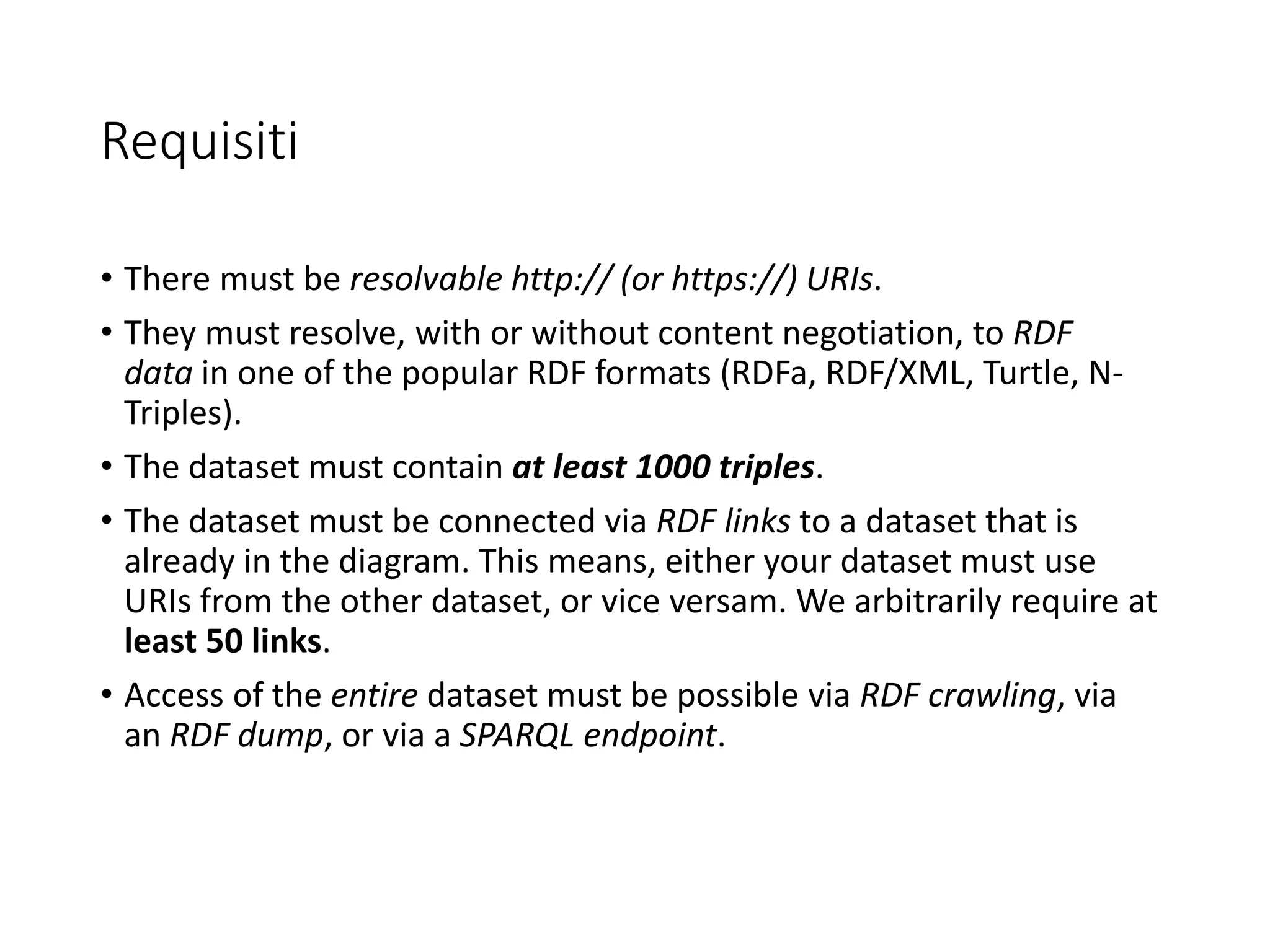 Requisiti
• There must be resolvable http:// (or https://) URIs.
• They must resolve, with or without content negotiation, to RDF
data in one of the popular RDF formats (RDFa, RDF/XML, Turtle, N-
Triples).
• The dataset must contain at least 1000 triples.
• The dataset must be connected via RDF links to a dataset that is
already in the diagram. This means, either your dataset must use
URIs from the other dataset, or vice versam. We arbitrarily require at
least 50 links.
• Access of the entire dataset must be possible via RDF crawling, via
an RDF dump, or via a SPARQL endpoint.
 