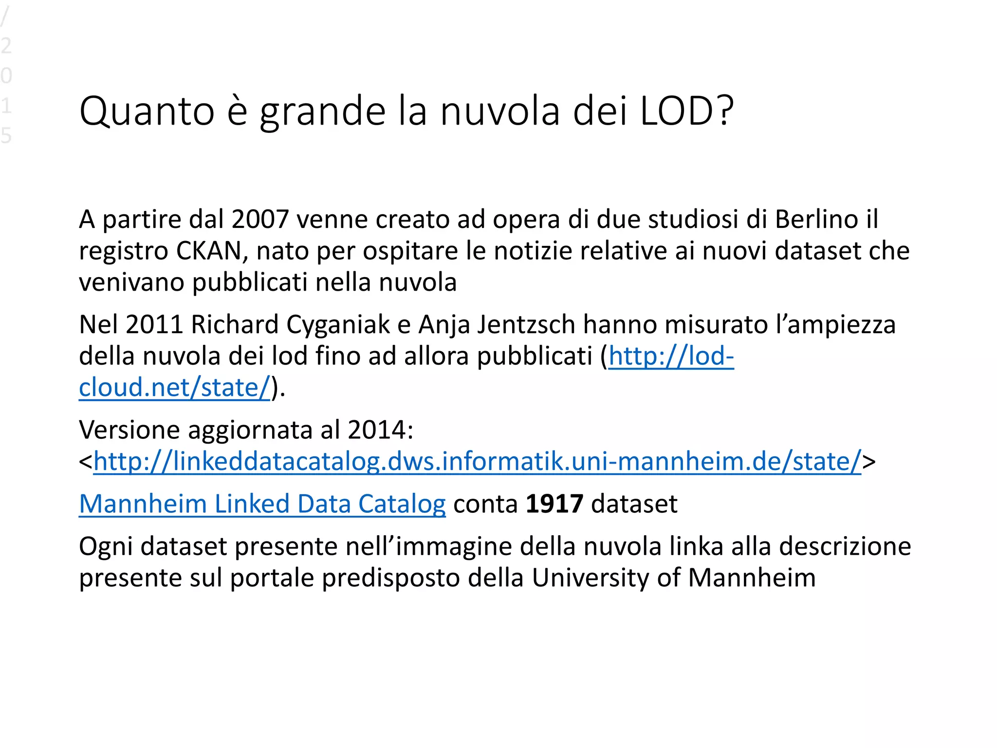 Quanto è grande la nuvola dei LOD?
A partire dal 2007 venne creato ad opera di due studiosi di Berlino il
registro CKAN, nato per ospitare le notizie relative ai nuovi dataset che
venivano pubblicati nella nuvola
Nel 2011 Richard Cyganiak e Anja Jentzsch hanno misurato l’ampiezza
della nuvola dei lod fino ad allora pubblicati (http://lod-
cloud.net/state/).
Versione aggiornata al 2014:
<http://linkeddatacatalog.dws.informatik.uni-mannheim.de/state/>
Mannheim Linked Data Catalog conta 1917 dataset
Ogni dataset presente nell’immagine della nuvola linka alla descrizione
presente sul portale predisposto della University of Mannheim
/
2
0
1
5
 