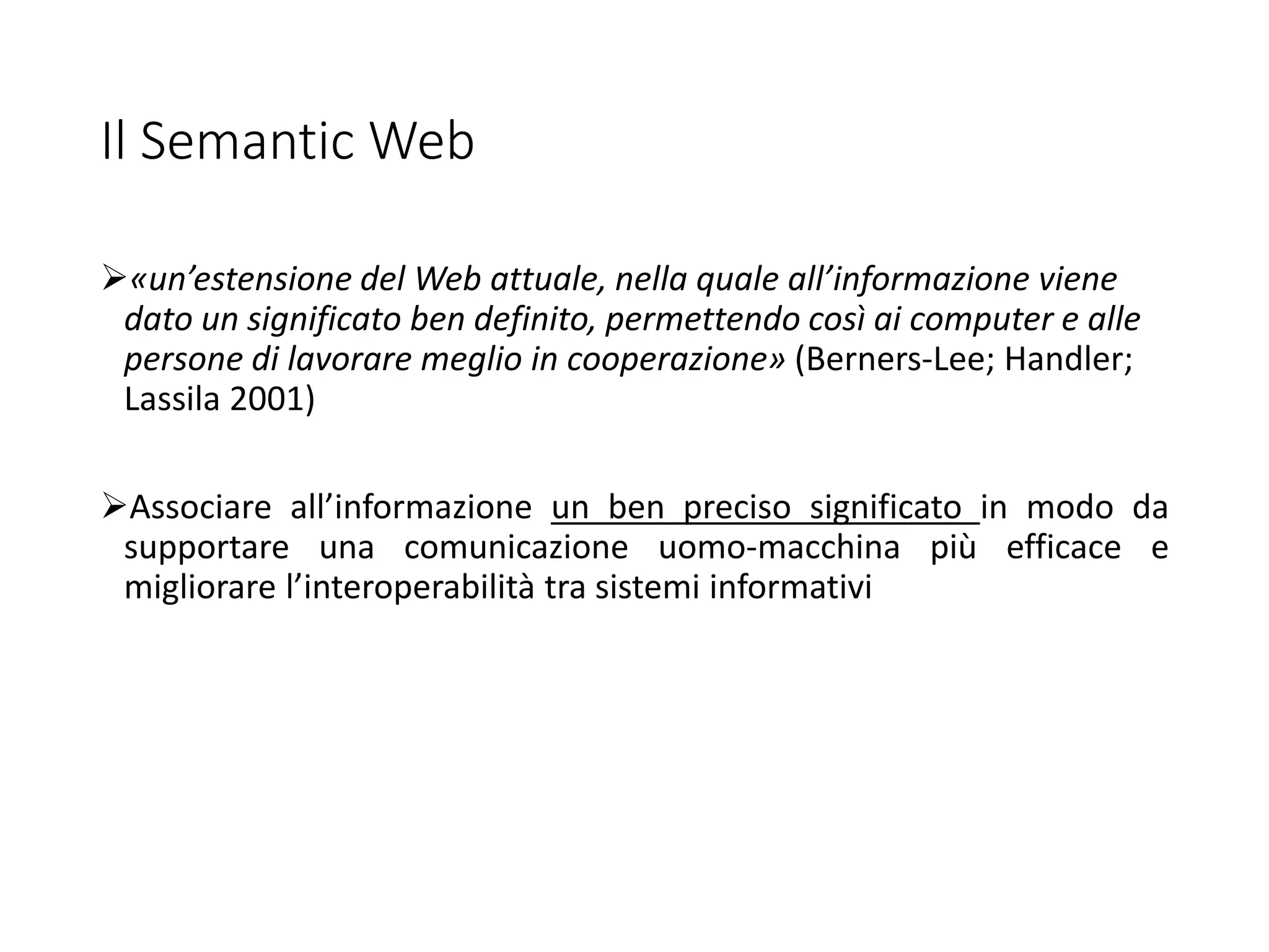 Il Semantic Web
«un’estensione del Web attuale, nella quale all’informazione viene
dato un significato ben definito, permettendo così ai computer e alle
persone di lavorare meglio in cooperazione» (Berners-Lee; Handler;
Lassila 2001)
Associare all’informazione un ben preciso significato in modo da
supportare una comunicazione uomo-macchina più efficace e
migliorare l’interoperabilità tra sistemi informativi
 