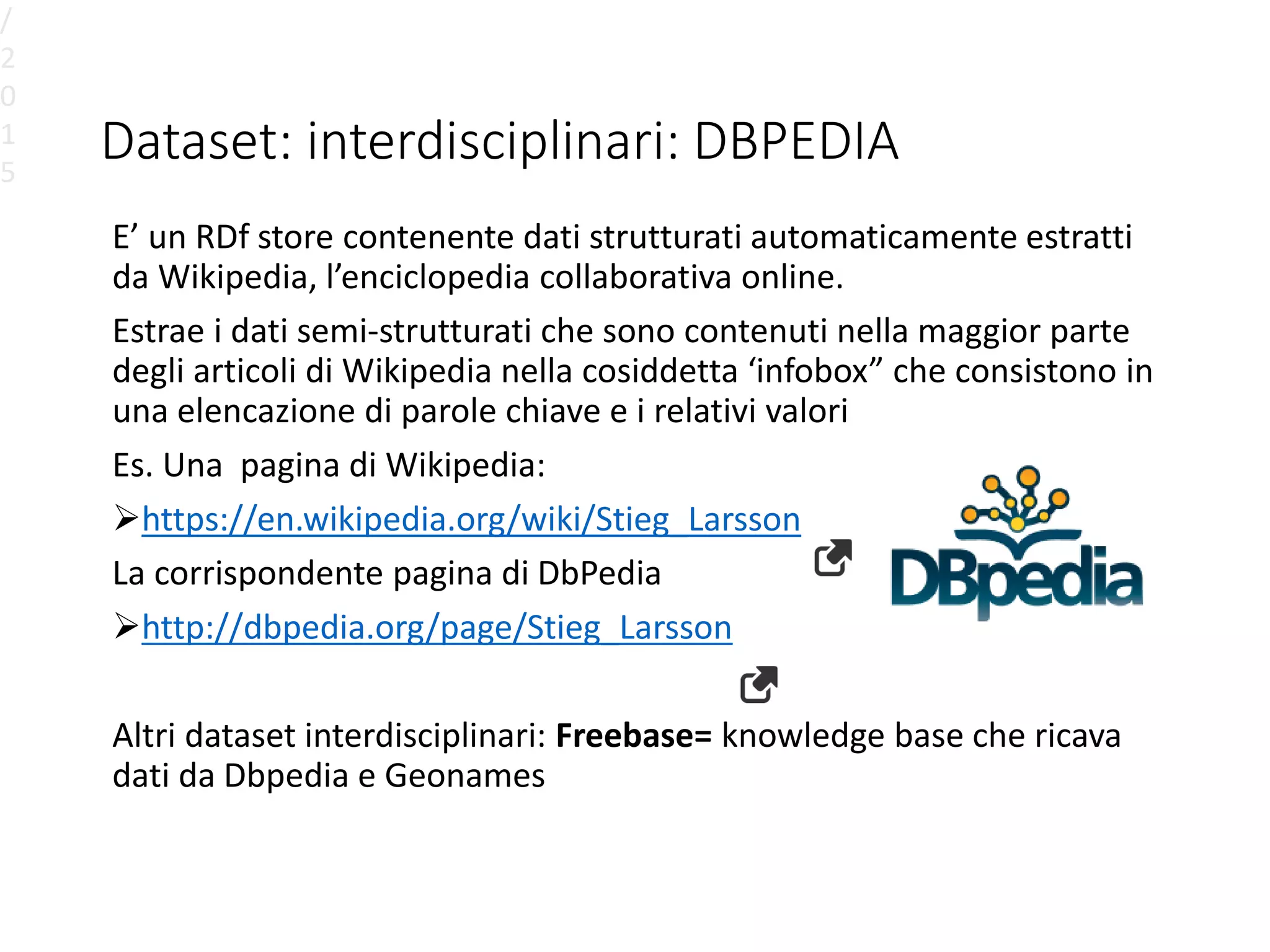 Dataset: interdisciplinari: DBPEDIA
E’ un RDf store contenente dati strutturati automaticamente estratti
da Wikipedia, l’enciclopedia collaborativa online.
Estrae i dati semi-strutturati che sono contenuti nella maggior parte
degli articoli di Wikipedia nella cosiddetta ‘infobox” che consistono in
una elencazione di parole chiave e i relativi valori
Es. Una pagina di Wikipedia:
https://en.wikipedia.org/wiki/Stieg_Larsson
La corrispondente pagina di DbPedia
http://dbpedia.org/page/Stieg_Larsson
Altri dataset interdisciplinari: Freebase= knowledge base che ricava
dati da Dbpedia e Geonames
/
2
0
1
5
 