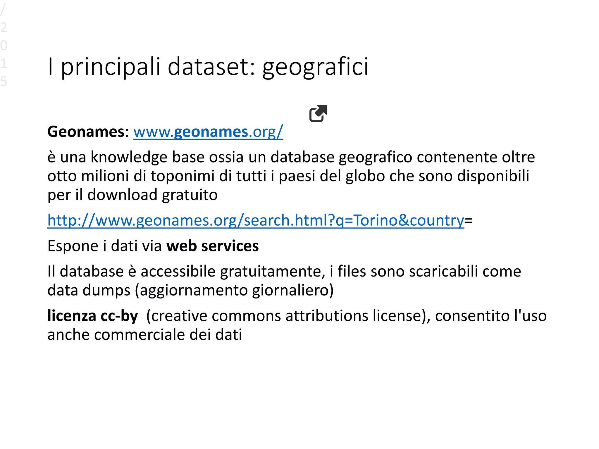 I principali dataset: geografici
Geonames: www.geonames.org/
è una knowledge base ossia un database geografico contenente oltre
otto milioni di toponimi di tutti i paesi del globo che sono disponibili
per il download gratuito
http://www.geonames.org/search.html?q=Torino&country=
Espone i dati via web services
Il database è accessibile gratuitamente, i files sono scaricabili come
data dumps (aggiornamento giornaliero)
licenza cc-by (creative commons attributions license), consentito l'uso
anche commerciale dei dati
/
2
0
1
5
 