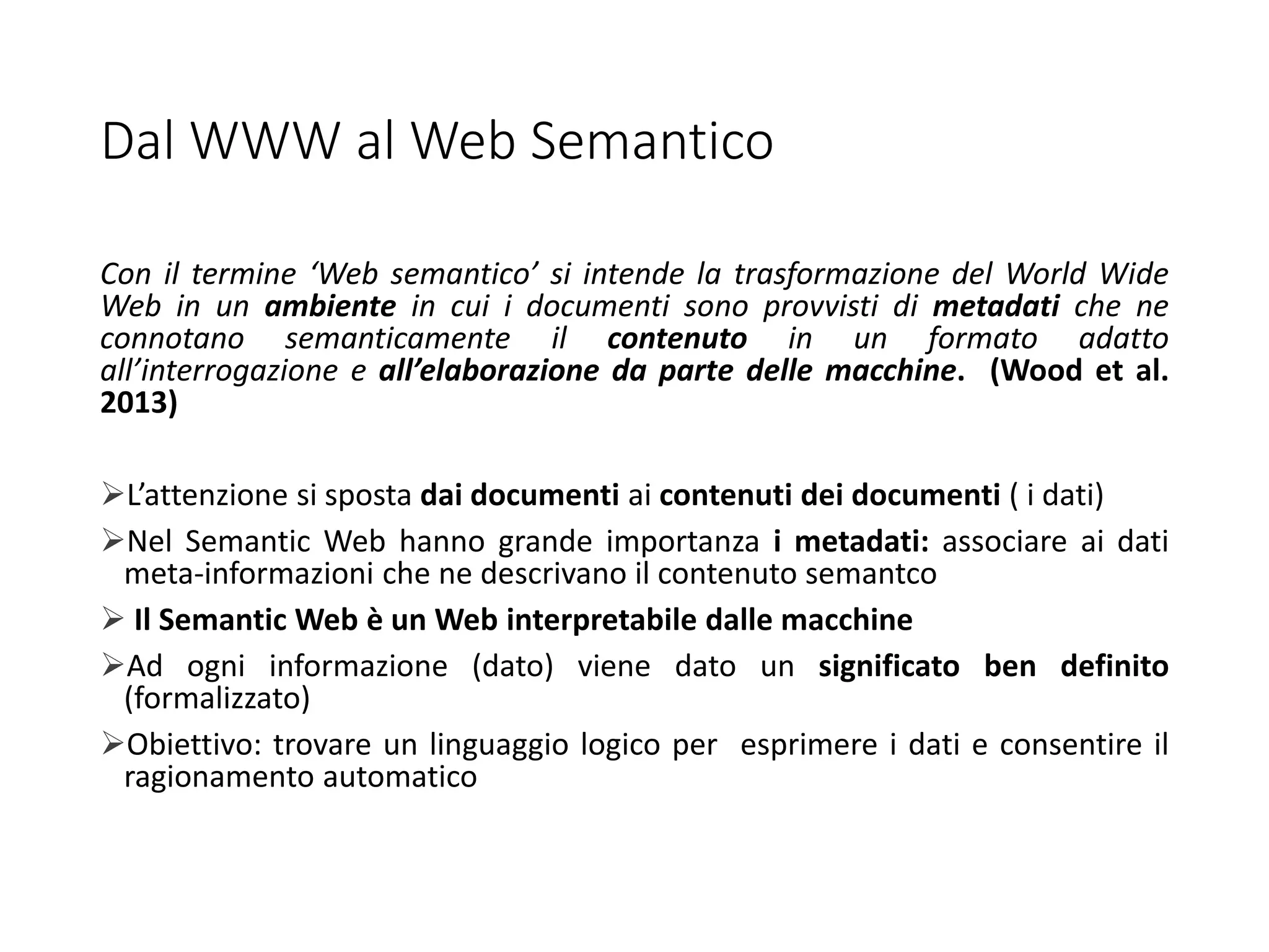 Dal WWW al Web Semantico
Con il termine ‘Web semantico’ si intende la trasformazione del World Wide
Web in un ambiente in cui i documenti sono provvisti di metadati che ne
connotano semanticamente il contenuto in un formato adatto
all’interrogazione e all’elaborazione da parte delle macchine. (Wood et al.
2013)
L’attenzione si sposta dai documenti ai contenuti dei documenti ( i dati)
Nel Semantic Web hanno grande importanza i metadati: associare ai dati
meta-informazioni che ne descrivano il contenuto semantco
 Il Semantic Web è un Web interpretabile dalle macchine
Ad ogni informazione (dato) viene dato un significato ben definito
(formalizzato)
Obiettivo: trovare un linguaggio logico per esprimere i dati e consentire il
ragionamento automatico
 