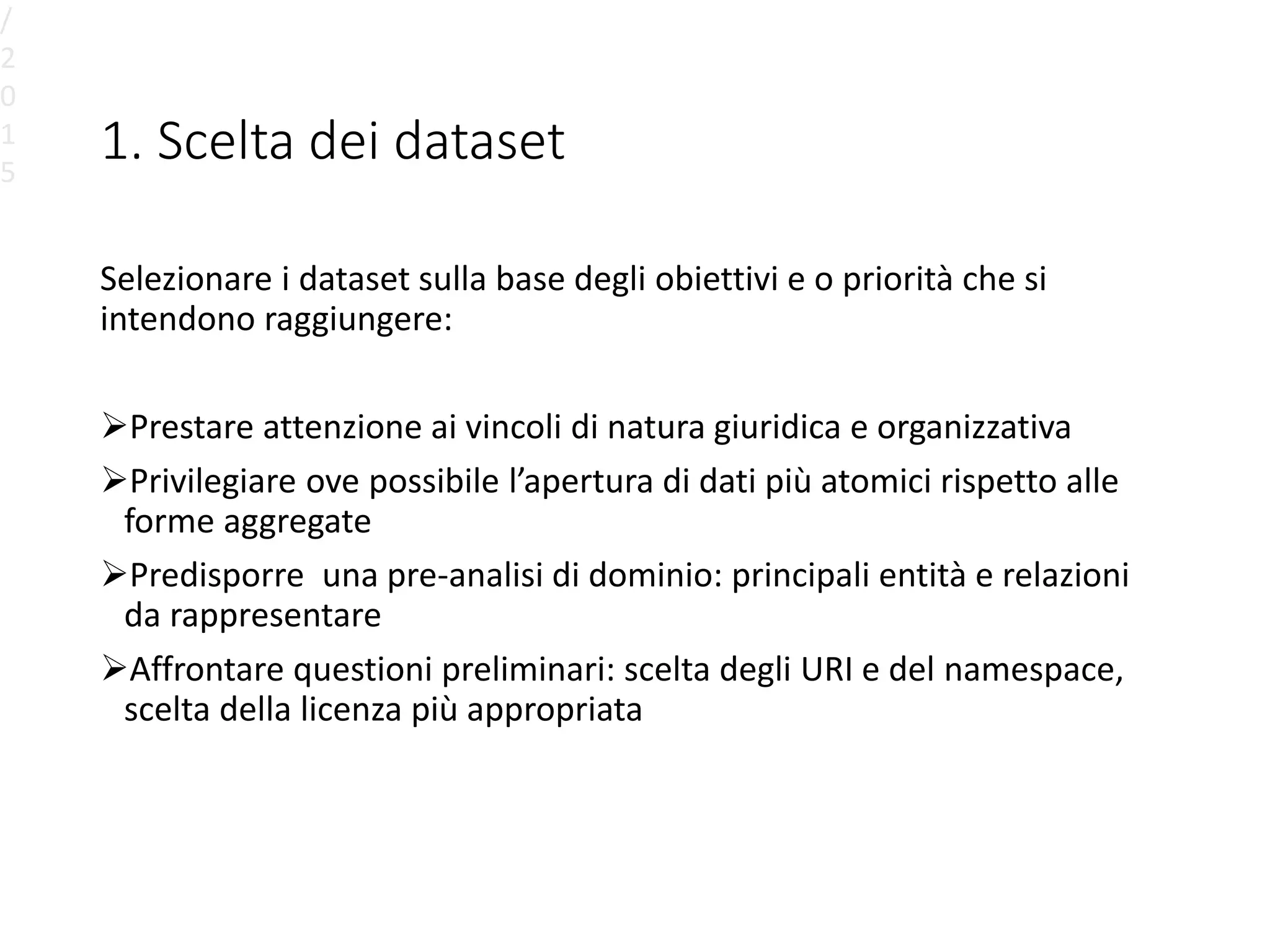 1. Scelta dei dataset
Selezionare i dataset sulla base degli obiettivi e o priorità che si
intendono raggiungere:
Prestare attenzione ai vincoli di natura giuridica e organizzativa
Privilegiare ove possibile l’apertura di dati più atomici rispetto alle
forme aggregate
Predisporre una pre-analisi di dominio: principali entità e relazioni
da rappresentare
Affrontare questioni preliminari: scelta degli URI e del namespace,
scelta della licenza più appropriata
/
2
0
1
5
 