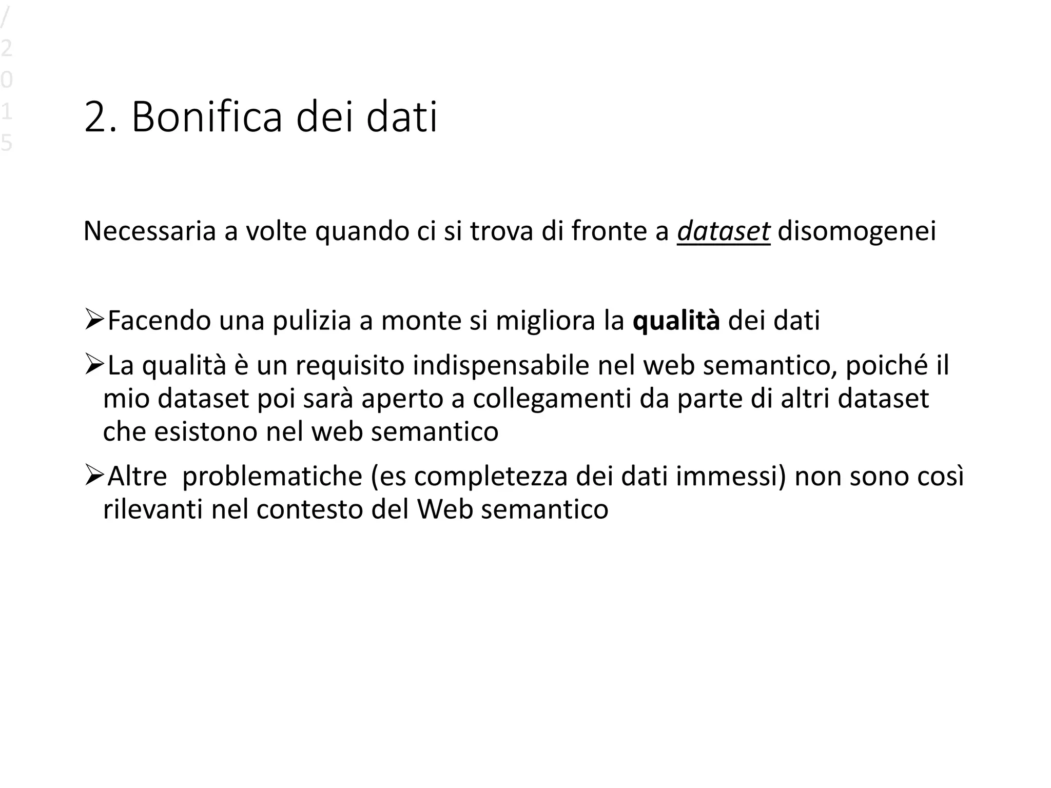 2. Bonifica dei dati
Necessaria a volte quando ci si trova di fronte a dataset disomogenei
Facendo una pulizia a monte si migliora la qualità dei dati
La qualità è un requisito indispensabile nel web semantico, poiché il
mio dataset poi sarà aperto a collegamenti da parte di altri dataset
che esistono nel web semantico
Altre problematiche (es completezza dei dati immessi) non sono così
rilevanti nel contesto del Web semantico
/
2
0
1
5
 