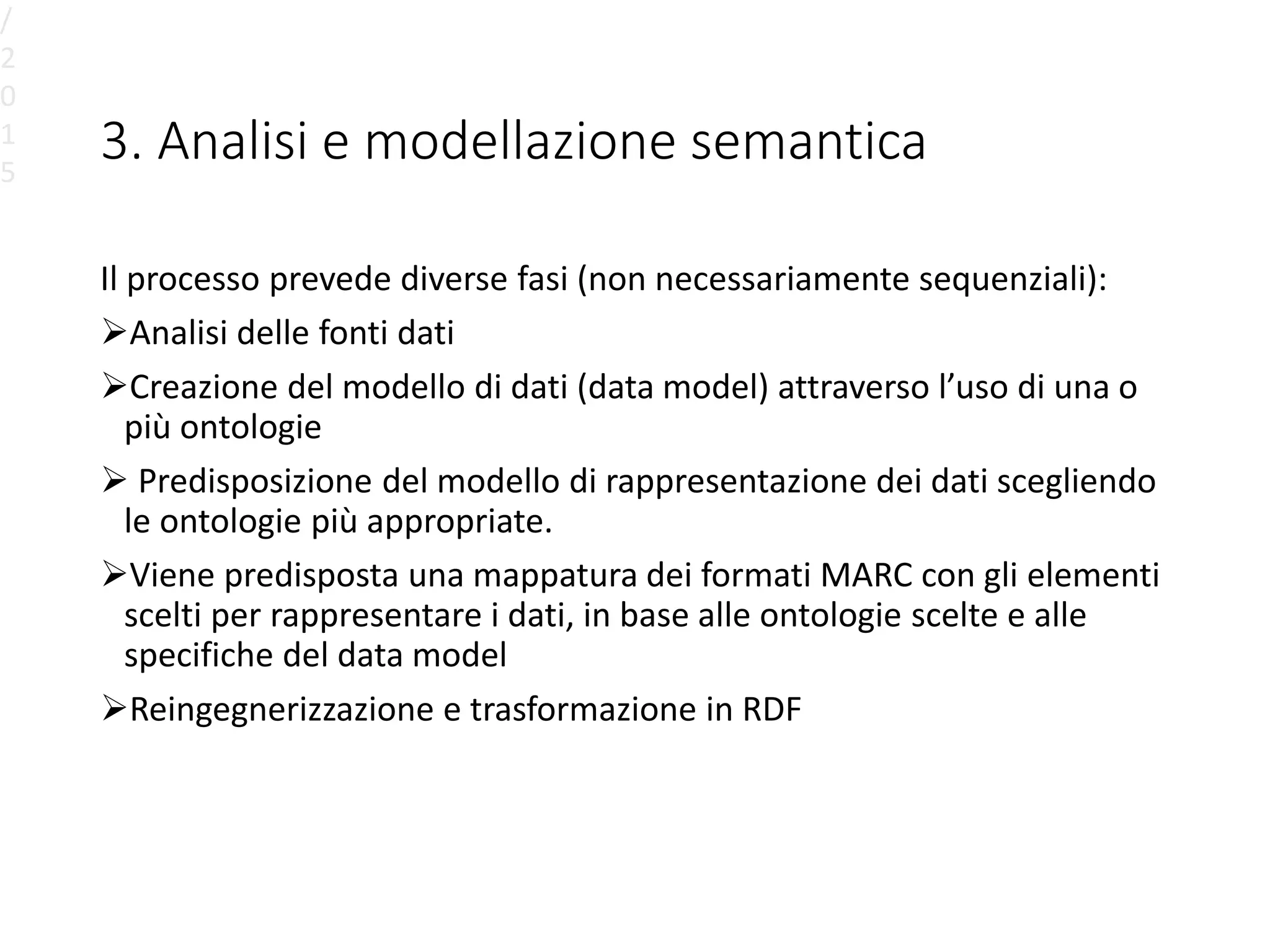3. Analisi e modellazione semantica
Il processo prevede diverse fasi (non necessariamente sequenziali):
Analisi delle fonti dati
Creazione del modello di dati (data model) attraverso l’uso di una o
più ontologie
 Predisposizione del modello di rappresentazione dei dati scegliendo
le ontologie più appropriate.
Viene predisposta una mappatura dei formati MARC con gli elementi
scelti per rappresentare i dati, in base alle ontologie scelte e alle
specifiche del data model
Reingegnerizzazione e trasformazione in RDF
/
2
0
1
5
 