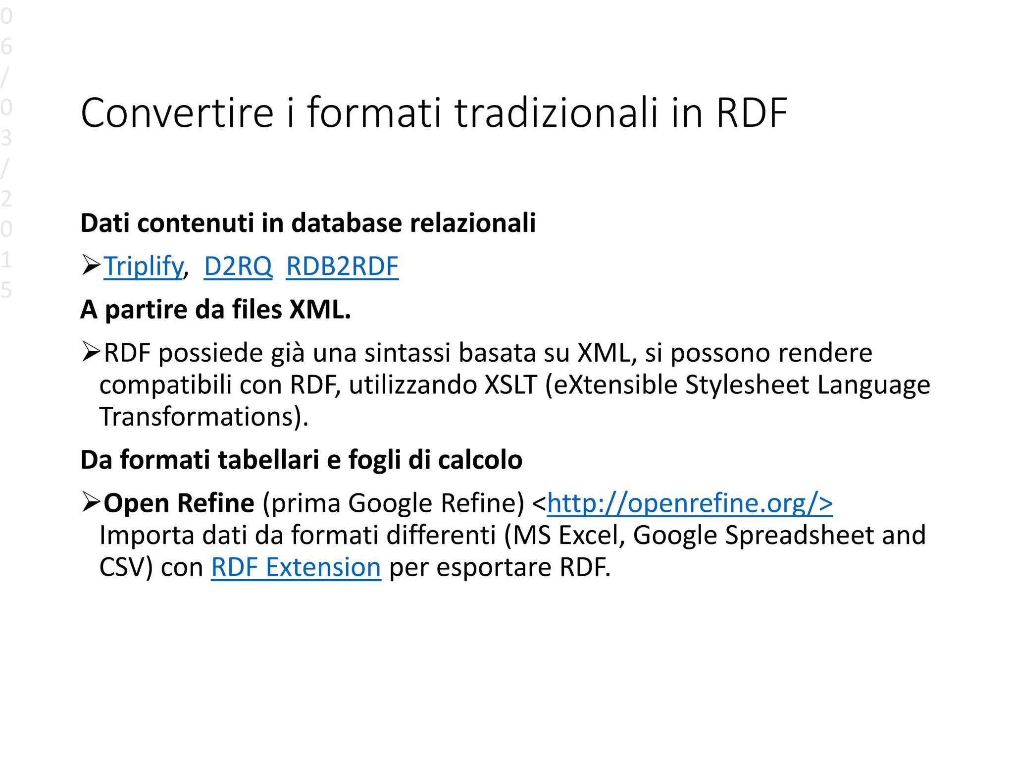 Convertire i formati tradizionali in RDF
Dati contenuti in database relazionali
Triplify, D2RQ RDB2RDF
A partire da files XML.
RDF possiede già una sintassi basata su XML, si possono rendere
compatibili con RDF, utilizzando XSLT (eXtensible Stylesheet Language
Transformations).
Da formati tabellari e fogli di calcolo
Open Refine (prima Google Refine) <http://openrefine.org/>
Importa dati da formati differenti (MS Excel, Google Spreadsheet and
CSV) con RDF Extension per esportare RDF.
0
6
/
0
3
/
2
0
1
5
 