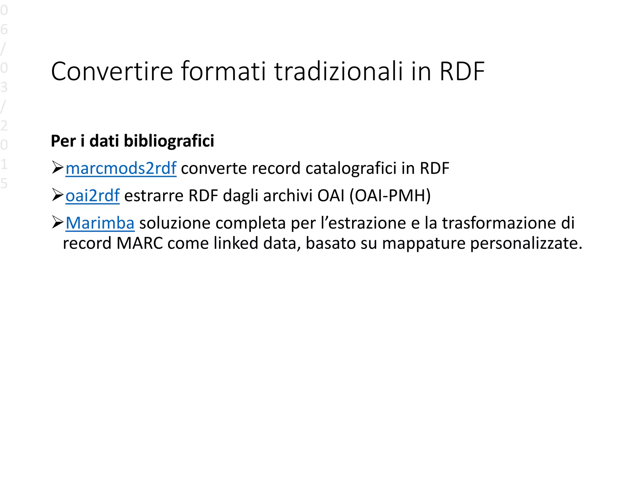 Convertire formati tradizionali in RDF
Per i dati bibliografici
marcmods2rdf converte record catalografici in RDF
oai2rdf estrarre RDF dagli archivi OAI (OAI-PMH)
Marimba soluzione completa per l’estrazione e la trasformazione di
record MARC come linked data, basato su mappature personalizzate.
0
6
/
0
3
/
2
0
1
5
 