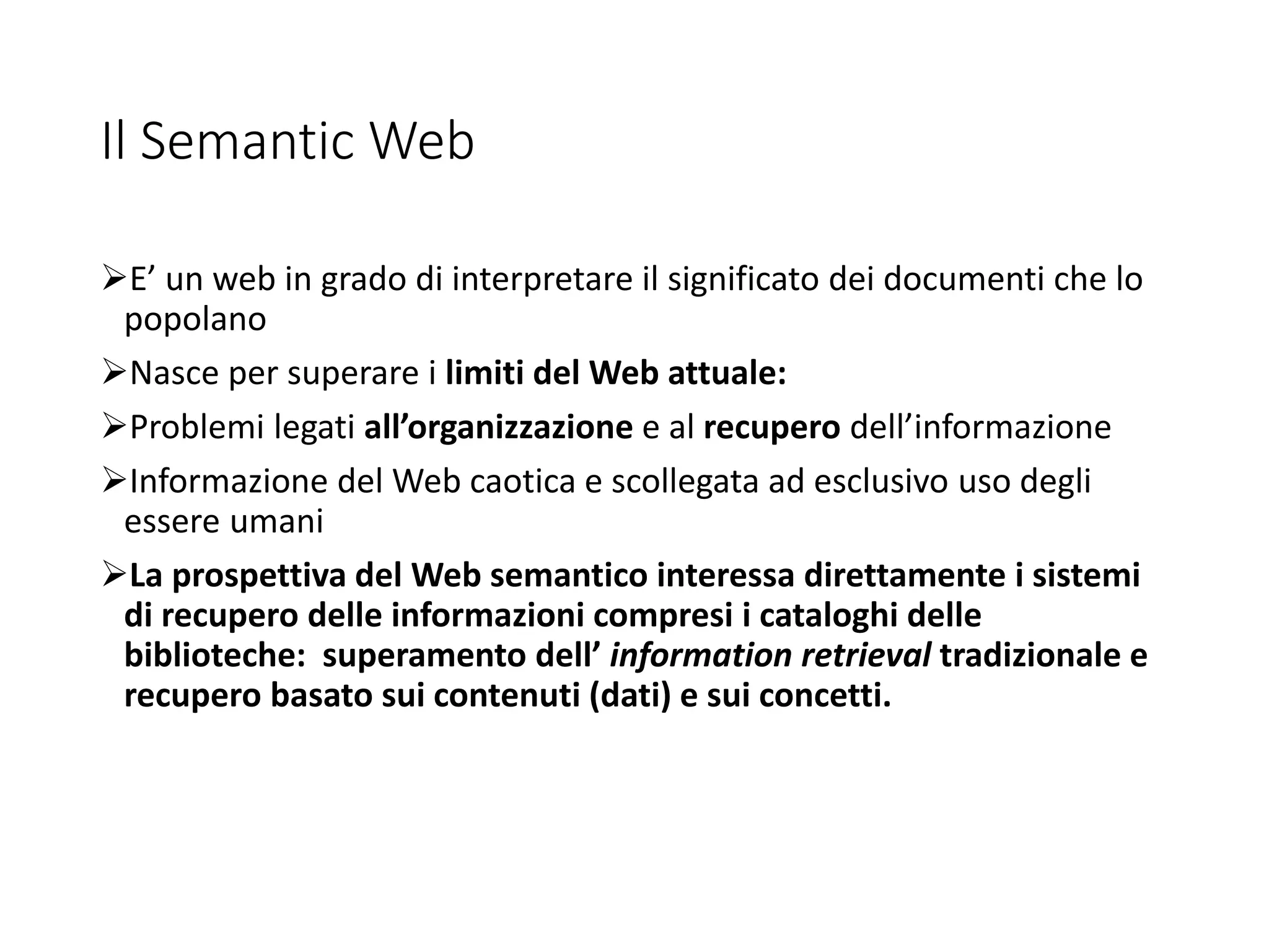 Il Semantic Web
E’ un web in grado di interpretare il significato dei documenti che lo
popolano
Nasce per superare i limiti del Web attuale:
Problemi legati all’organizzazione e al recupero dell’informazione
Informazione del Web caotica e scollegata ad esclusivo uso degli
essere umani
La prospettiva del Web semantico interessa direttamente i sistemi
di recupero delle informazioni compresi i cataloghi delle
biblioteche: superamento dell’ information retrieval tradizionale e
recupero basato sui contenuti (dati) e sui concetti.
 