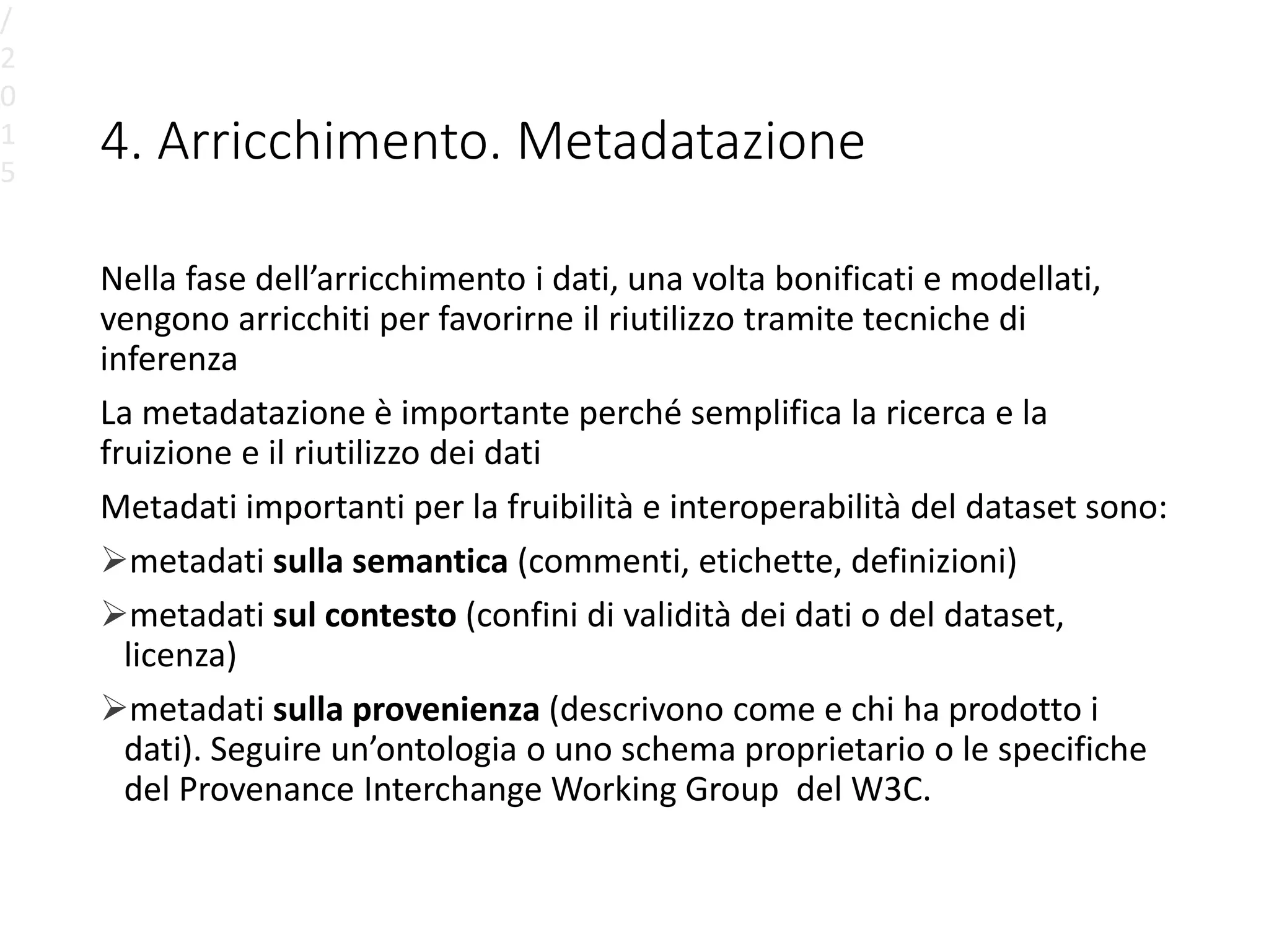 4. Arricchimento. Metadatazione
Nella fase dell’arricchimento i dati, una volta bonificati e modellati,
vengono arricchiti per favorirne il riutilizzo tramite tecniche di
inferenza
La metadatazione è importante perché semplifica la ricerca e la
fruizione e il riutilizzo dei dati
Metadati importanti per la fruibilità e interoperabilità del dataset sono:
metadati sulla semantica (commenti, etichette, definizioni)
metadati sul contesto (confini di validità dei dati o del dataset,
licenza)
metadati sulla provenienza (descrivono come e chi ha prodotto i
dati). Seguire un’ontologia o uno schema proprietario o le specifiche
del Provenance Interchange Working Group del W3C.
/
2
0
1
5
 