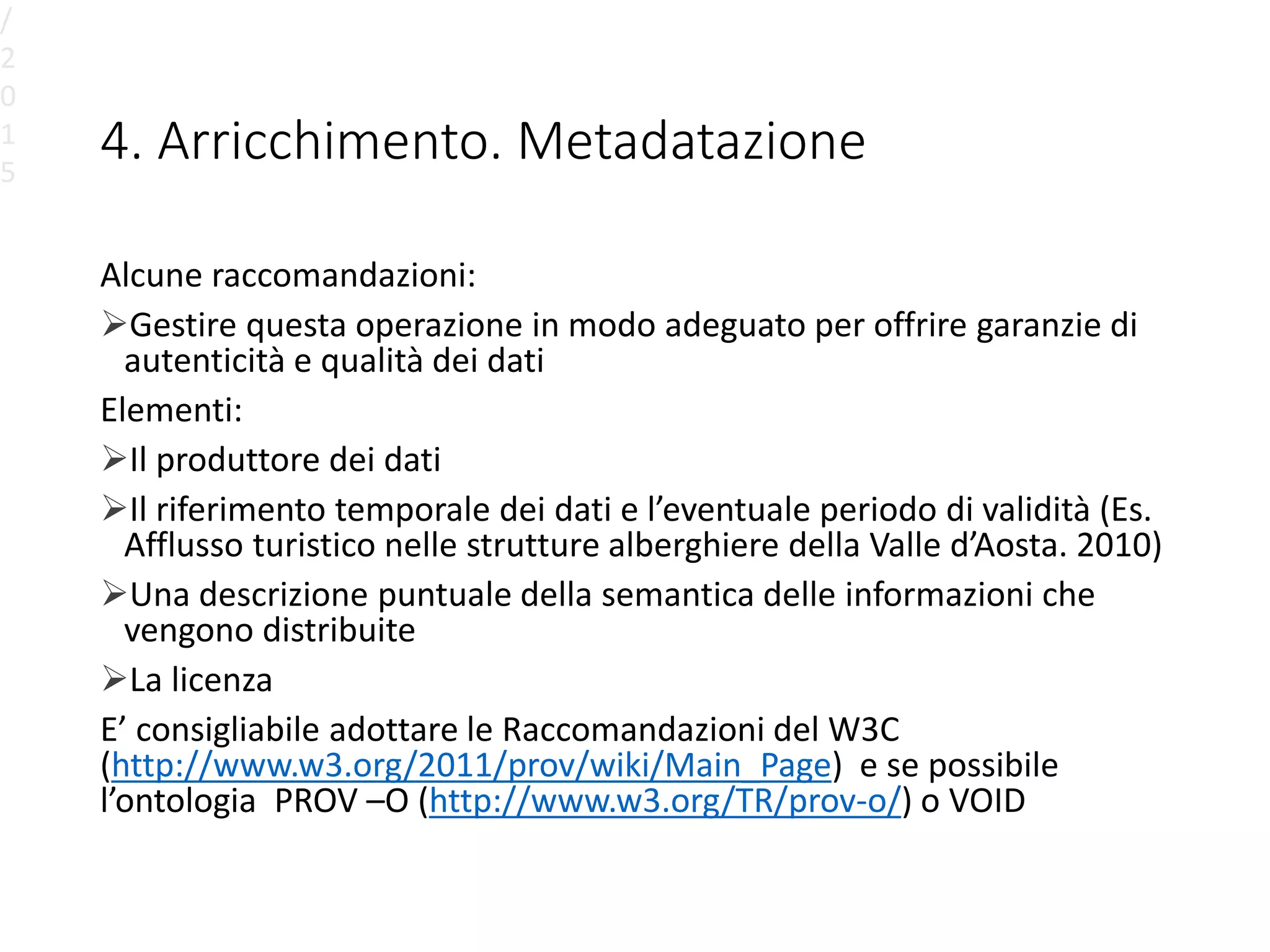 4. Arricchimento. Metadatazione
Alcune raccomandazioni:
Gestire questa operazione in modo adeguato per offrire garanzie di
autenticità e qualità dei dati
Elementi:
Il produttore dei dati
Il riferimento temporale dei dati e l’eventuale periodo di validità (Es.
Afflusso turistico nelle strutture alberghiere della Valle d’Aosta. 2010)
Una descrizione puntuale della semantica delle informazioni che
vengono distribuite
La licenza
E’ consigliabile adottare le Raccomandazioni del W3C
(http://www.w3.org/2011/prov/wiki/Main_Page) e se possibile
l’ontologia PROV –O (http://www.w3.org/TR/prov-o/) o VOID
/
2
0
1
5
 