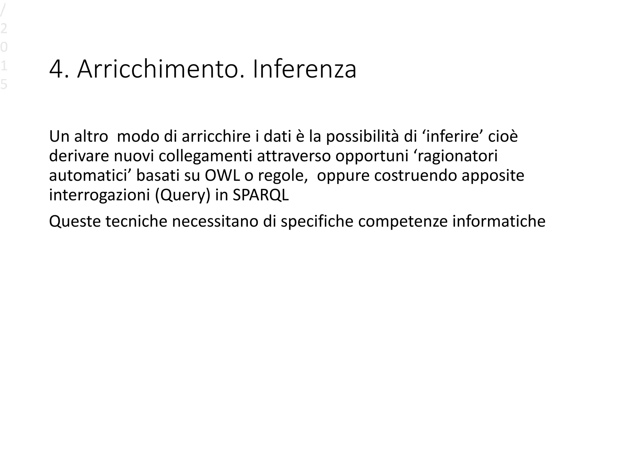 4. Arricchimento. Inferenza
Un altro modo di arricchire i dati è la possibilità di ‘inferire’ cioè
derivare nuovi collegamenti attraverso opportuni ‘ragionatori
automatici’ basati su OWL o regole, oppure costruendo apposite
interrogazioni (Query) in SPARQL
Queste tecniche necessitano di specifiche competenze informatiche
/
2
0
1
5
 