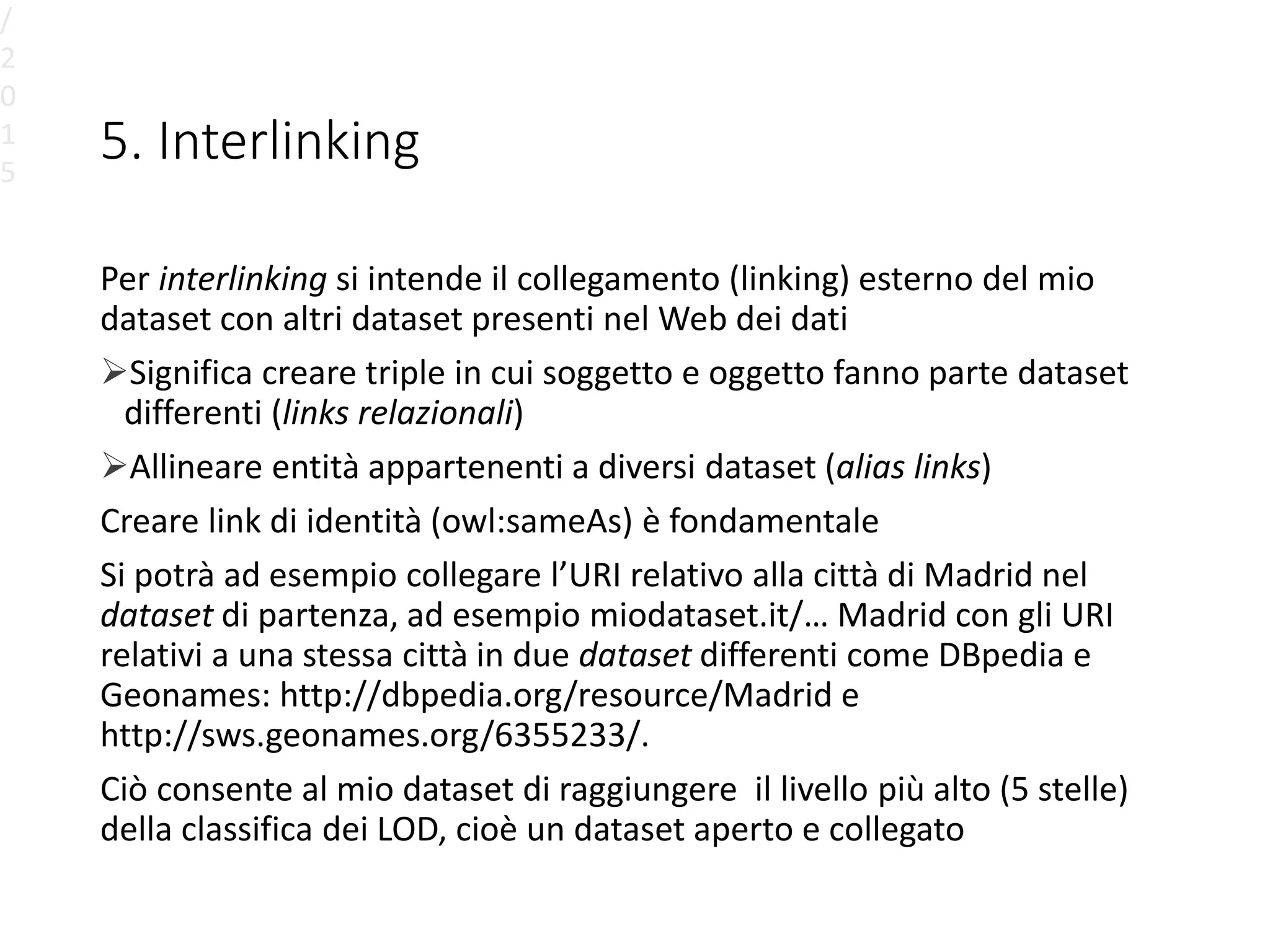 5. Interlinking
Per interlinking si intende il collegamento (linking) esterno del mio
dataset con altri dataset presenti nel Web dei dati
Significa creare triple in cui soggetto e oggetto fanno parte dataset
differenti (links relazionali)
Allineare entità appartenenti a diversi dataset (alias links)
Creare link di identità (owl:sameAs) è fondamentale
Si potrà ad esempio collegare l’URI relativo alla città di Madrid nel
dataset di partenza, ad esempio miodataset.it/… Madrid con gli URI
relativi a una stessa città in due dataset differenti come DBpedia e
Geonames: http://dbpedia.org/resource/Madrid e
http://sws.geonames.org/6355233/.
Ciò consente al mio dataset di raggiungere il livello più alto (5 stelle)
della classifica dei LOD, cioè un dataset aperto e collegato
/
2
0
1
5
 