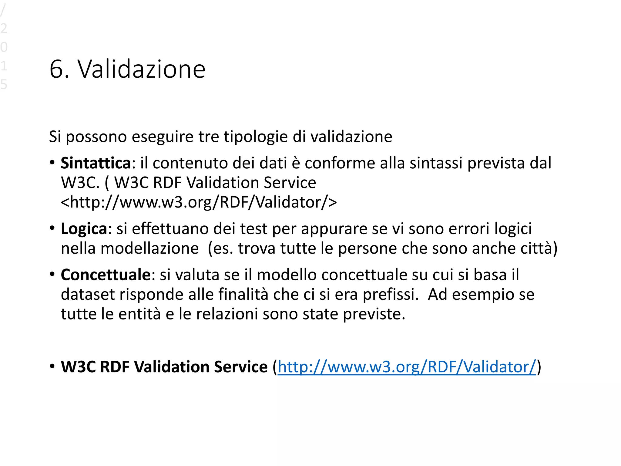 6. Validazione
Si possono eseguire tre tipologie di validazione
• Sintattica: il contenuto dei dati è conforme alla sintassi prevista dal
W3C. ( W3C RDF Validation Service
<http://www.w3.org/RDF/Validator/>
• Logica: si effettuano dei test per appurare se vi sono errori logici
nella modellazione (es. trova tutte le persone che sono anche città)
• Concettuale: si valuta se il modello concettuale su cui si basa il
dataset risponde alle finalità che ci si era prefissi. Ad esempio se
tutte le entità e le relazioni sono state previste.
• W3C RDF Validation Service (http://www.w3.org/RDF/Validator/)
/
2
0
1
5
 