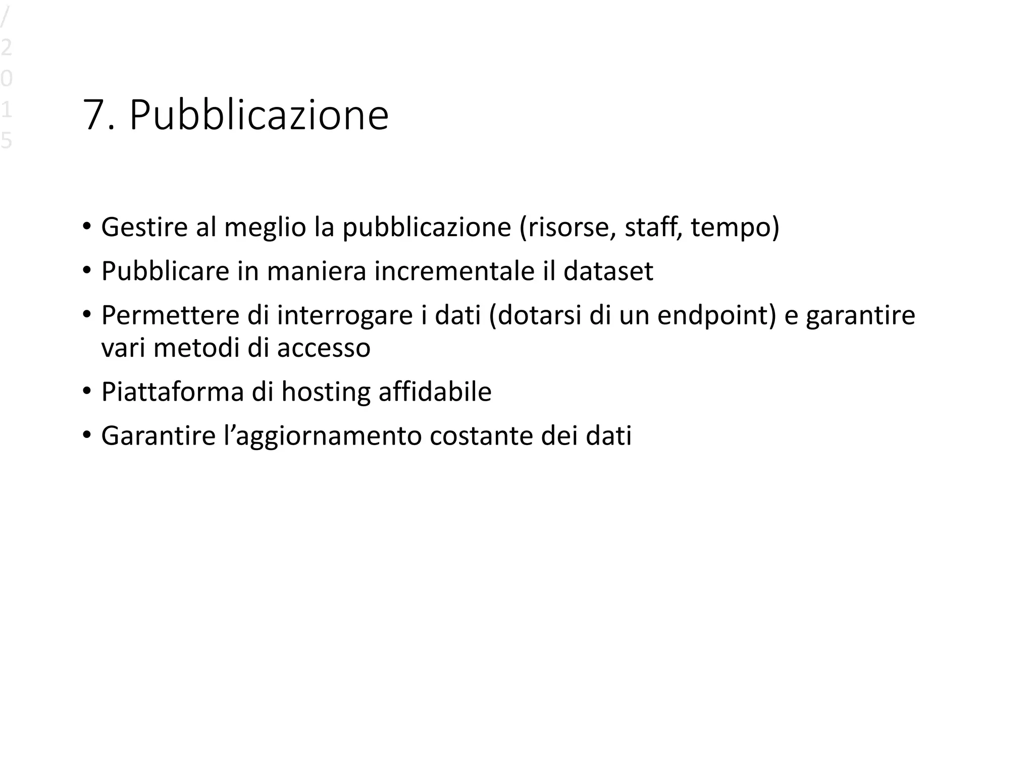 7. Pubblicazione
• Gestire al meglio la pubblicazione (risorse, staff, tempo)
• Pubblicare in maniera incrementale il dataset
• Permettere di interrogare i dati (dotarsi di un endpoint) e garantire
vari metodi di accesso
• Piattaforma di hosting affidabile
• Garantire l’aggiornamento costante dei dati
/
2
0
1
5
 