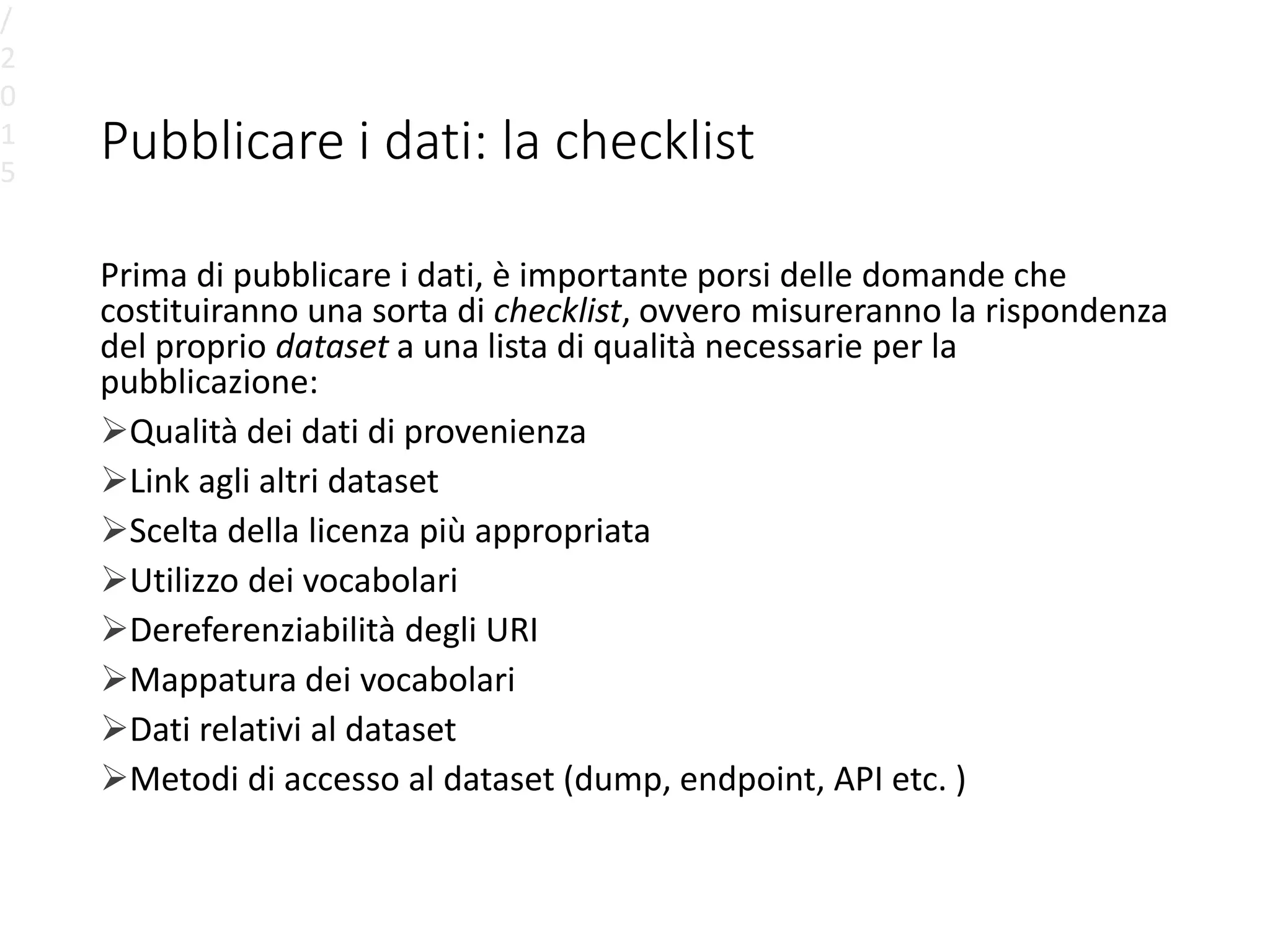 Pubblicare i dati: la checklist
Prima di pubblicare i dati, è importante porsi delle domande che
costituiranno una sorta di checklist, ovvero misureranno la rispondenza
del proprio dataset a una lista di qualità necessarie per la
pubblicazione:
Qualità dei dati di provenienza
Link agli altri dataset
Scelta della licenza più appropriata
Utilizzo dei vocabolari
Dereferenziabilità degli URI
Mappatura dei vocabolari
Dati relativi al dataset
Metodi di accesso al dataset (dump, endpoint, API etc. )
/
2
0
1
5
 