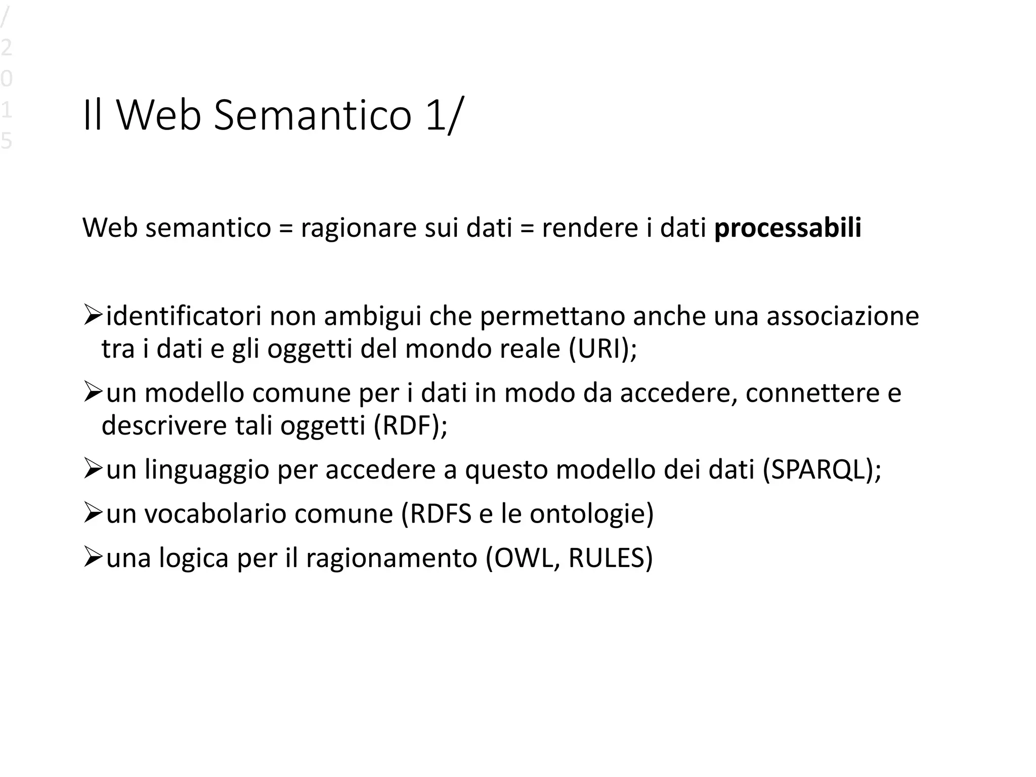 Il Web Semantico 1/
Web semantico = ragionare sui dati = rendere i dati processabili
identificatori non ambigui che permettano anche una associazione
tra i dati e gli oggetti del mondo reale (URI);
un modello comune per i dati in modo da accedere, connettere e
descrivere tali oggetti (RDF);
un linguaggio per accedere a questo modello dei dati (SPARQL);
un vocabolario comune (RDFS e le ontologie)
una logica per il ragionamento (OWL, RULES)
/
2
0
1
5
 