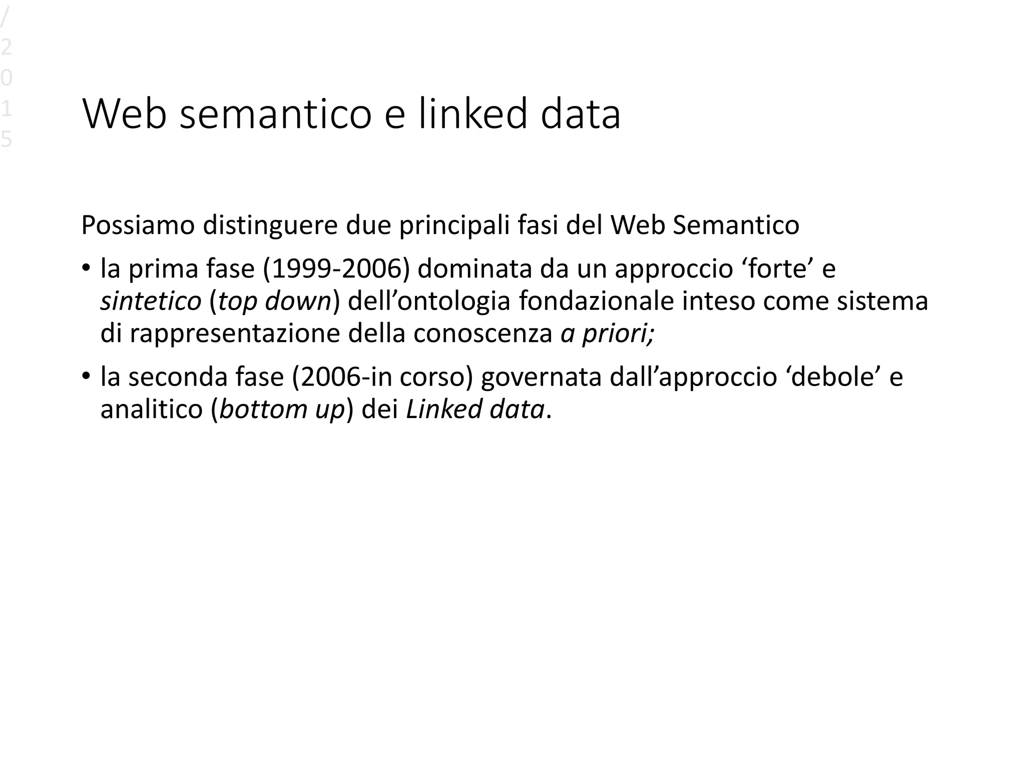 Web semantico e linked data
Possiamo distinguere due principali fasi del Web Semantico
• la prima fase (1999-2006) dominata da un approccio ‘forte’ e
sintetico (top down) dell’ontologia fondazionale inteso come sistema
di rappresentazione della conoscenza a priori;
• la seconda fase (2006-in corso) governata dall’approccio ‘debole’ e
analitico (bottom up) dei Linked data.
/
2
0
1
5
 