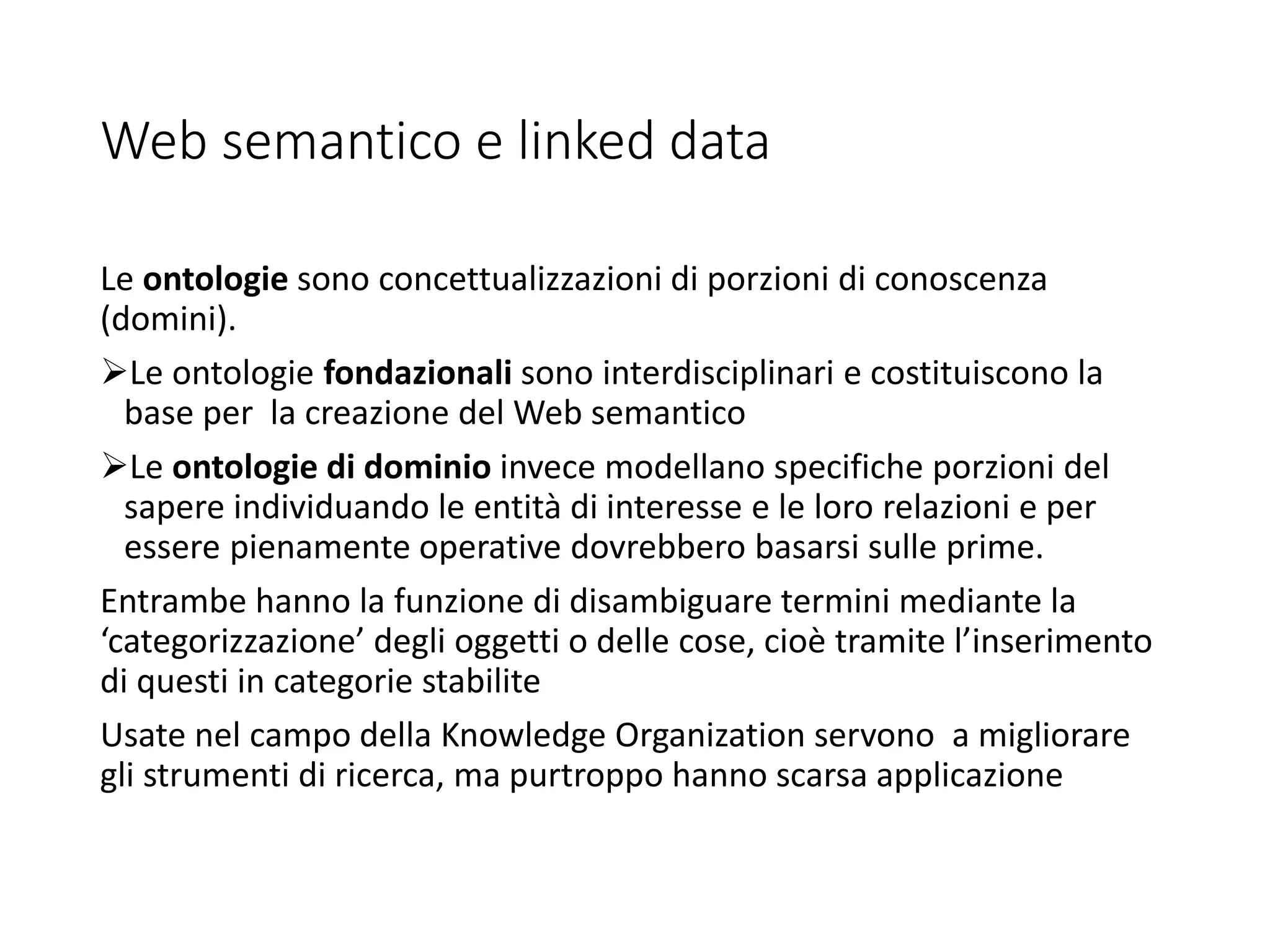 Web semantico e linked data
Le ontologie sono concettualizzazioni di porzioni di conoscenza
(domini).
Le ontologie fondazionali sono interdisciplinari e costituiscono la
base per la creazione del Web semantico
Le ontologie di dominio invece modellano specifiche porzioni del
sapere individuando le entità di interesse e le loro relazioni e per
essere pienamente operative dovrebbero basarsi sulle prime.
Entrambe hanno la funzione di disambiguare termini mediante la
‘categorizzazione’ degli oggetti o delle cose, cioè tramite l’inserimento
di questi in categorie stabilite
Usate nel campo della Knowledge Organization servono a migliorare
gli strumenti di ricerca, ma purtroppo hanno scarsa applicazione
 