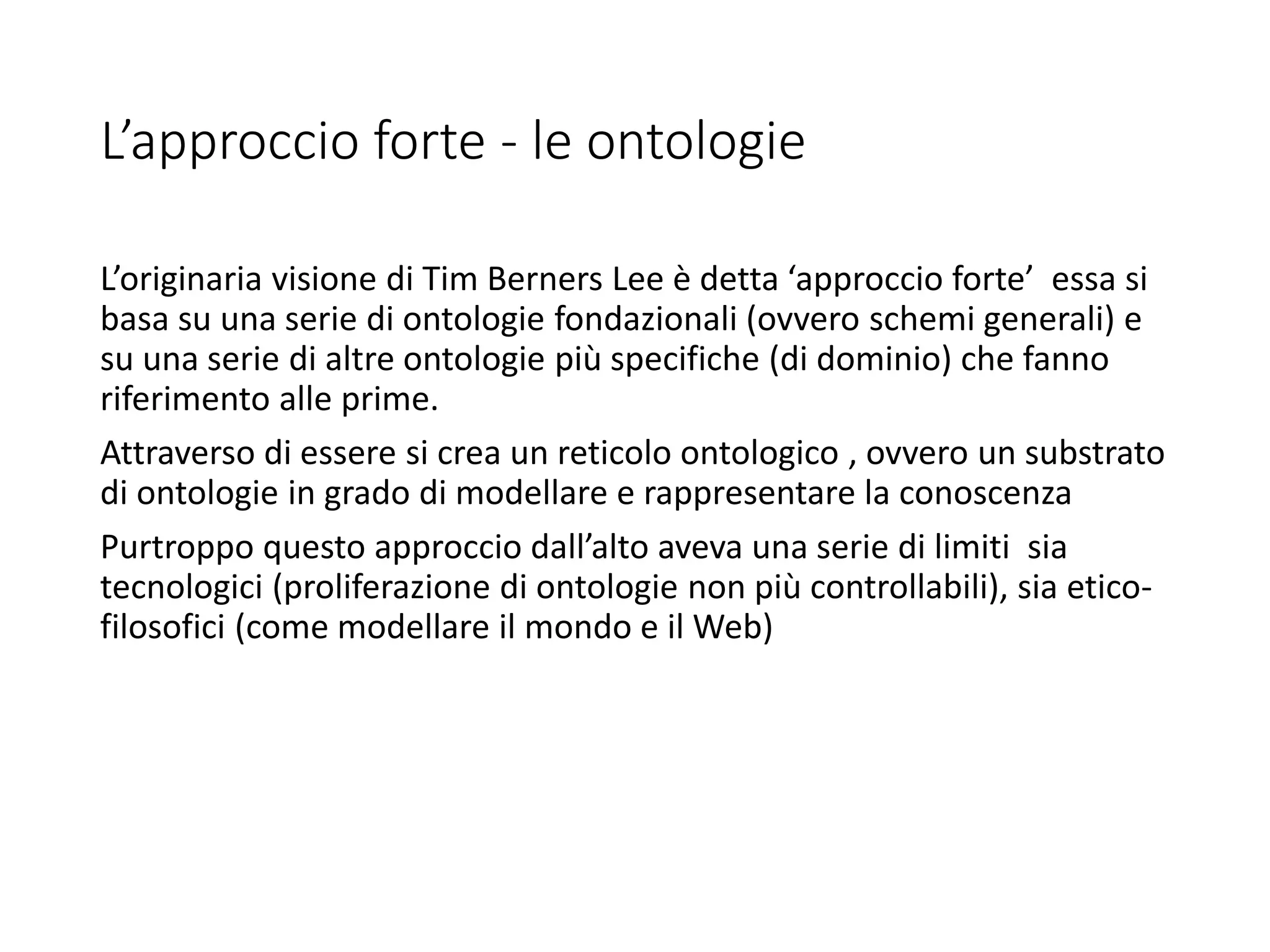 L’approccio forte - le ontologie
L’originaria visione di Tim Berners Lee è detta ‘approccio forte’ essa si
basa su una serie di ontologie fondazionali (ovvero schemi generali) e
su una serie di altre ontologie più specifiche (di dominio) che fanno
riferimento alle prime.
Attraverso di essere si crea un reticolo ontologico , ovvero un substrato
di ontologie in grado di modellare e rappresentare la conoscenza
Purtroppo questo approccio dall’alto aveva una serie di limiti sia
tecnologici (proliferazione di ontologie non più controllabili), sia etico-
filosofici (come modellare il mondo e il Web)
 