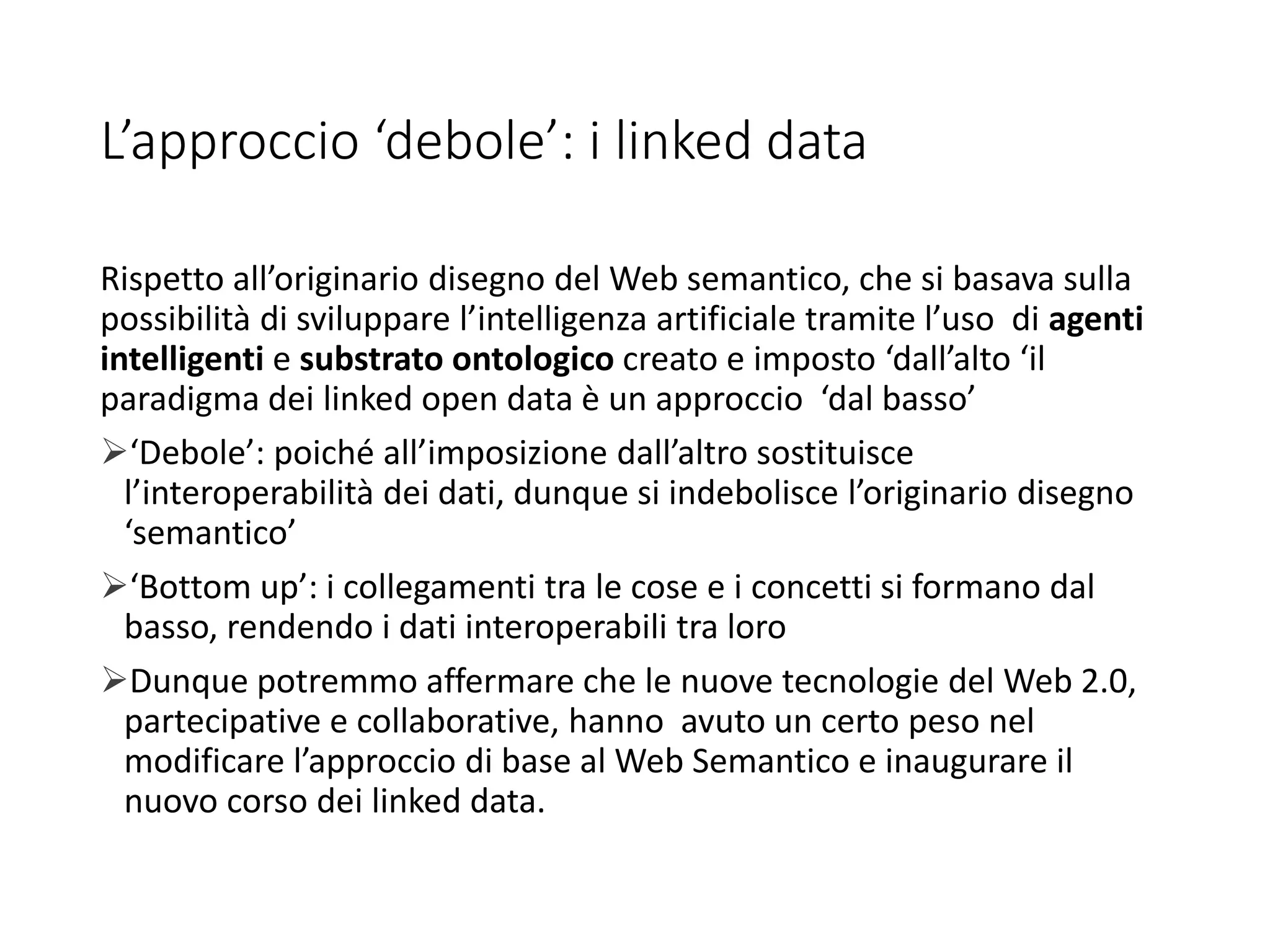 L’approccio ‘debole’: i linked data
Rispetto all’originario disegno del Web semantico, che si basava sulla
possibilità di sviluppare l’intelligenza artificiale tramite l’uso di agenti
intelligenti e substrato ontologico creato e imposto ‘dall’alto ‘il
paradigma dei linked open data è un approccio ‘dal basso’
‘Debole’: poiché all’imposizione dall’altro sostituisce
l’interoperabilità dei dati, dunque si indebolisce l’originario disegno
‘semantico’
‘Bottom up’: i collegamenti tra le cose e i concetti si formano dal
basso, rendendo i dati interoperabili tra loro
Dunque potremmo affermare che le nuove tecnologie del Web 2.0,
partecipative e collaborative, hanno avuto un certo peso nel
modificare l’approccio di base al Web Semantico e inaugurare il
nuovo corso dei linked data.
 