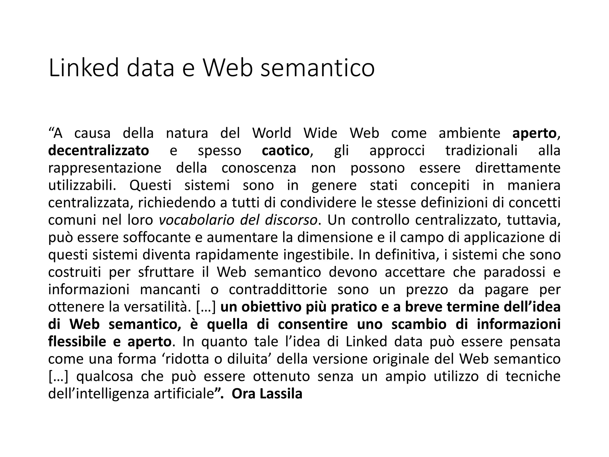 Linked data e Web semantico
“A causa della natura del World Wide Web come ambiente aperto,
decentralizzato e spesso caotico, gli approcci tradizionali alla
rappresentazione della conoscenza non possono essere direttamente
utilizzabili. Questi sistemi sono in genere stati concepiti in maniera
centralizzata, richiedendo a tutti di condividere le stesse definizioni di concetti
comuni nel loro vocabolario del discorso. Un controllo centralizzato, tuttavia,
può essere soffocante e aumentare la dimensione e il campo di applicazione di
questi sistemi diventa rapidamente ingestibile. In definitiva, i sistemi che sono
costruiti per sfruttare il Web semantico devono accettare che paradossi e
informazioni mancanti o contraddittorie sono un prezzo da pagare per
ottenere la versatilità. […] un obiettivo più pratico e a breve termine dell’idea
di Web semantico, è quella di consentire uno scambio di informazioni
flessibile e aperto. In quanto tale l’idea di Linked data può essere pensata
come una forma ‘ridotta o diluita’ della versione originale del Web semantico
[…] qualcosa che può essere ottenuto senza un ampio utilizzo di tecniche
dell’intelligenza artificiale”. Ora Lassila
 