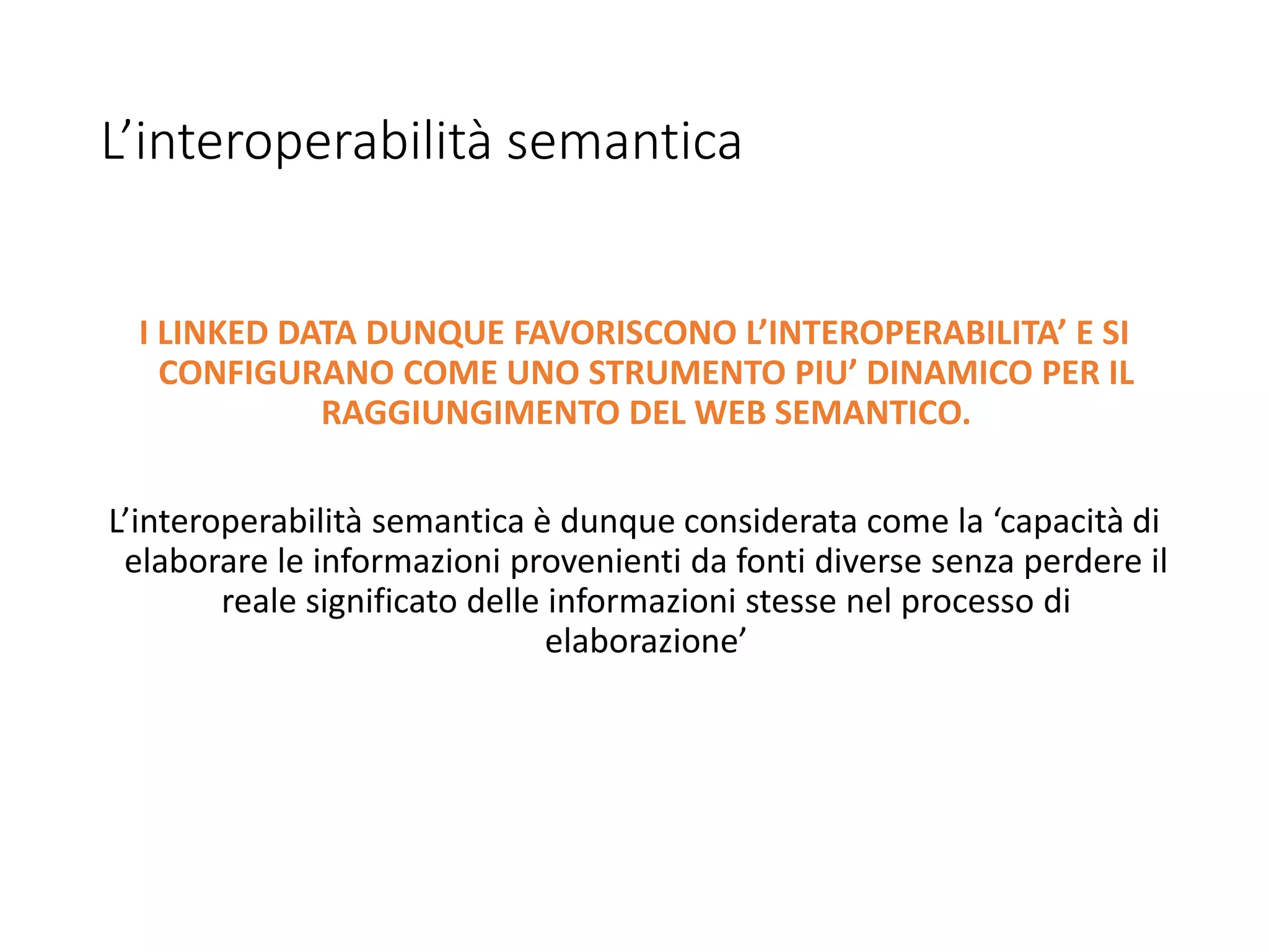 L’interoperabilità semantica
I LINKED DATA DUNQUE FAVORISCONO L’INTEROPERABILITA’ E SI
CONFIGURANO COME UNO STRUMENTO PIU’ DINAMICO PER IL
RAGGIUNGIMENTO DEL WEB SEMANTICO.
L’interoperabilità semantica è dunque considerata come la ‘capacità di
elaborare le informazioni provenienti da fonti diverse senza perdere il
reale significato delle informazioni stesse nel processo di
elaborazione’
 