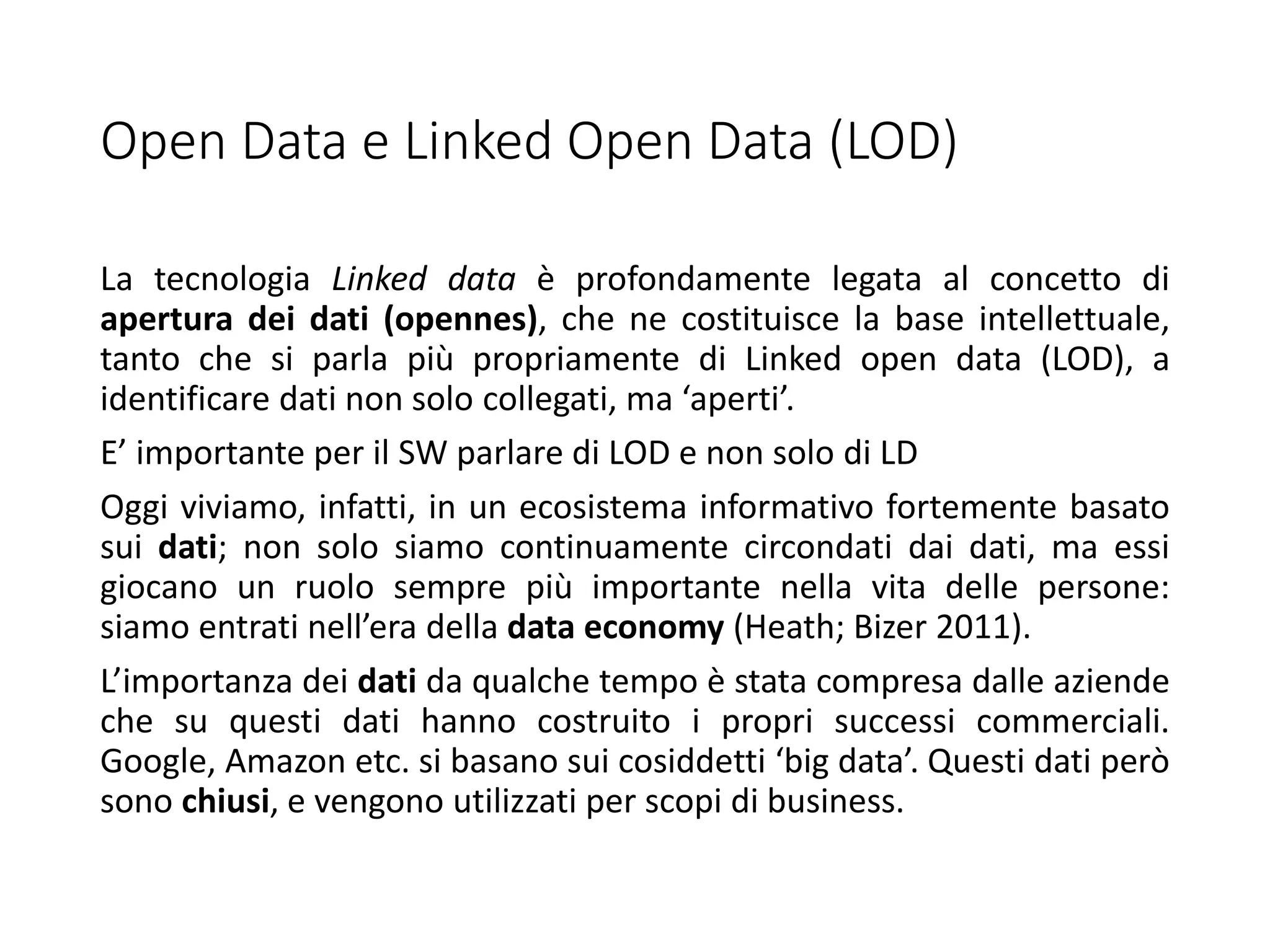 Open Data e Linked Open Data (LOD)
La tecnologia Linked data è profondamente legata al concetto di
apertura dei dati (opennes), che ne costituisce la base intellettuale,
tanto che si parla più propriamente di Linked open data (LOD), a
identificare dati non solo collegati, ma ‘aperti’.
E’ importante per il SW parlare di LOD e non solo di LD
Oggi viviamo, infatti, in un ecosistema informativo fortemente basato
sui dati; non solo siamo continuamente circondati dai dati, ma essi
giocano un ruolo sempre più importante nella vita delle persone:
siamo entrati nell’era della data economy (Heath; Bizer 2011).
L’importanza dei dati da qualche tempo è stata compresa dalle aziende
che su questi dati hanno costruito i propri successi commerciali.
Google, Amazon etc. si basano sui cosiddetti ‘big data’. Questi dati però
sono chiusi, e vengono utilizzati per scopi di business.
 