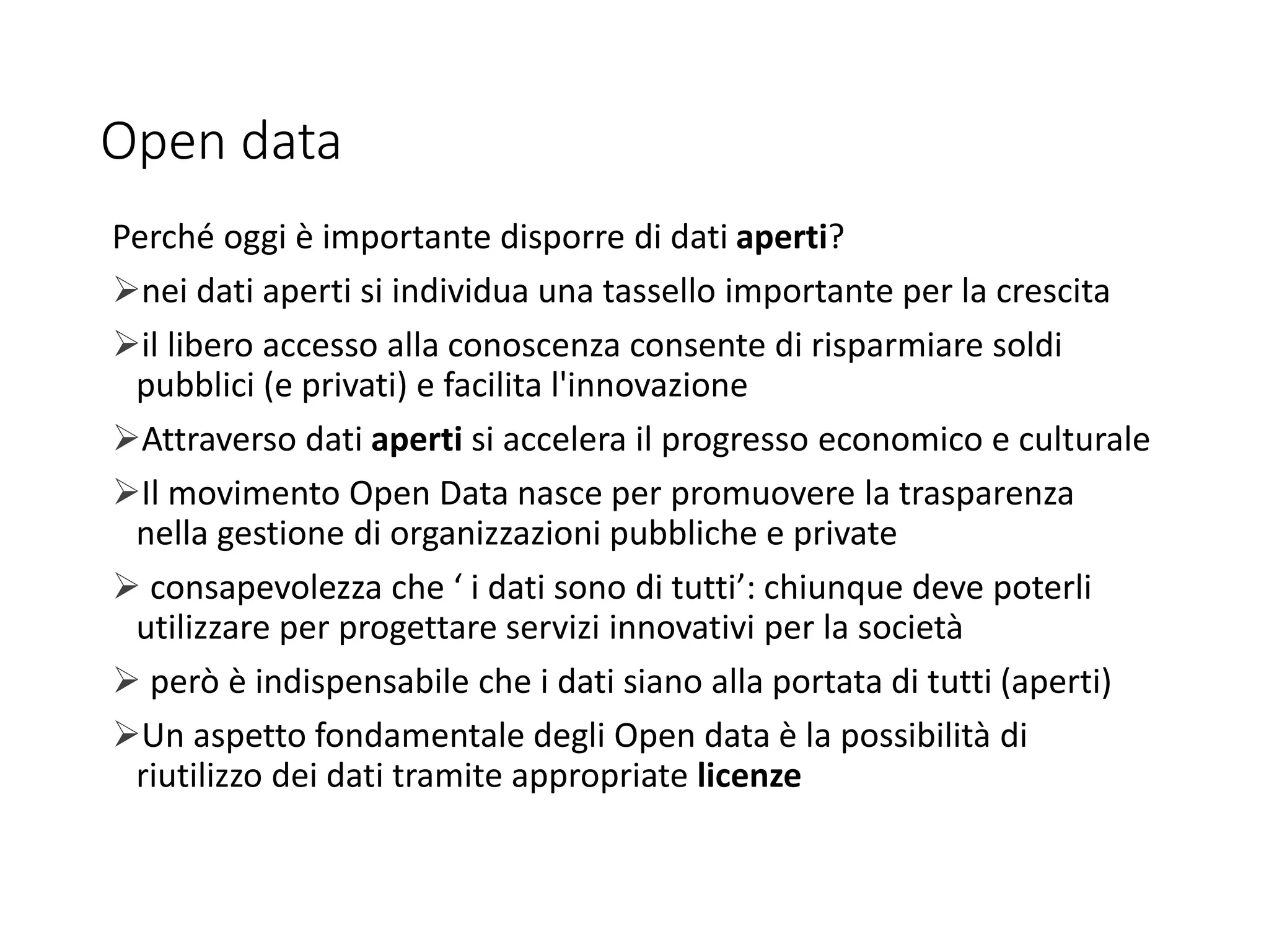 Open data
Perché oggi è importante disporre di dati aperti?
nei dati aperti si individua una tassello importante per la crescita
il libero accesso alla conoscenza consente di risparmiare soldi
pubblici (e privati) e facilita l'innovazione
Attraverso dati aperti si accelera il progresso economico e culturale
Il movimento Open Data nasce per promuovere la trasparenza
nella gestione di organizzazioni pubbliche e private
 consapevolezza che ‘ i dati sono di tutti’: chiunque deve poterli
utilizzare per progettare servizi innovativi per la società
 però è indispensabile che i dati siano alla portata di tutti (aperti)
Un aspetto fondamentale degli Open data è la possibilità di
riutilizzo dei dati tramite appropriate licenze
 