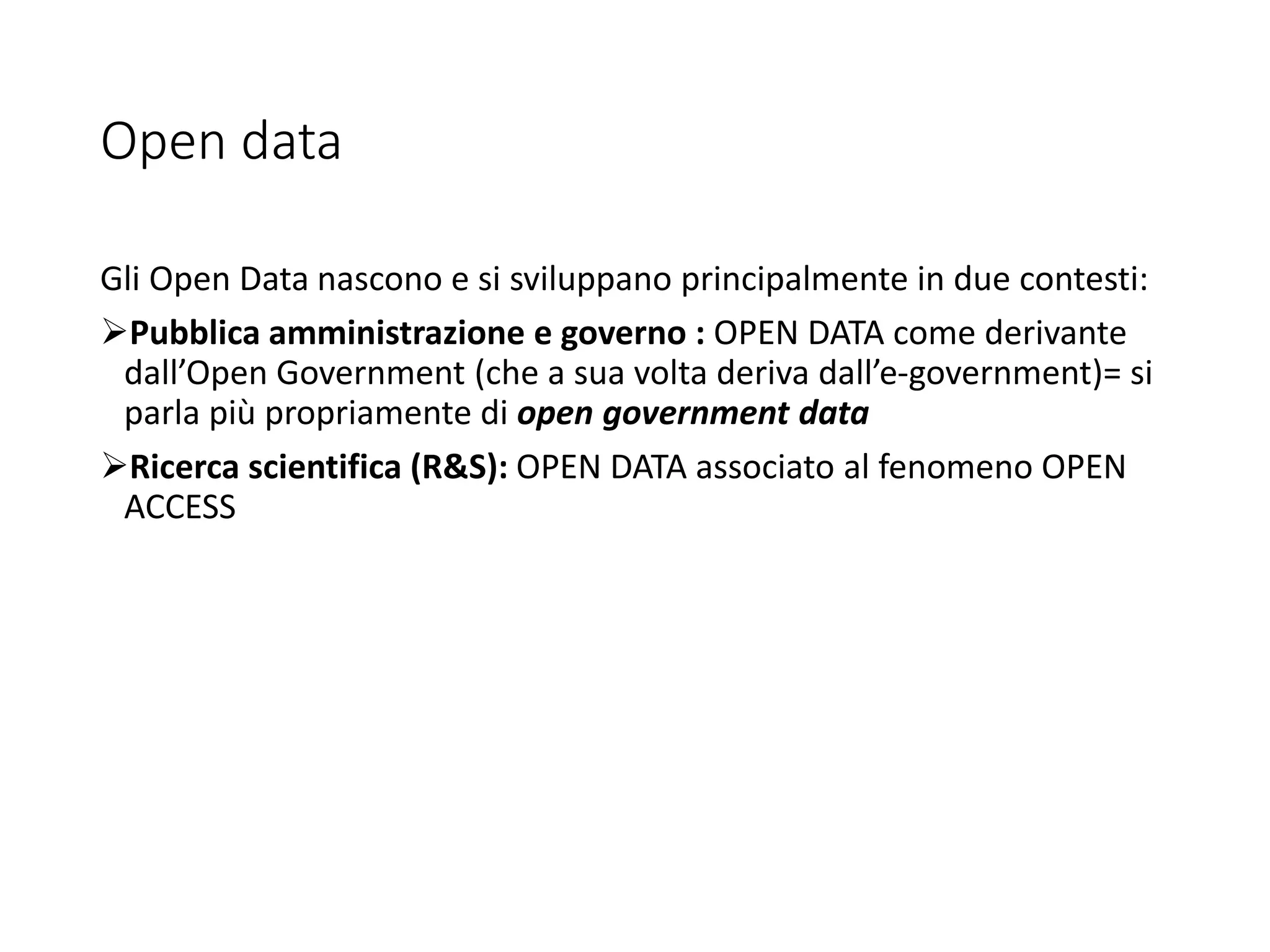 Open data
Gli Open Data nascono e si sviluppano principalmente in due contesti:
Pubblica amministrazione e governo : OPEN DATA come derivante
dall’Open Government (che a sua volta deriva dall’e-government)= si
parla più propriamente di open government data
Ricerca scientifica (R&S): OPEN DATA associato al fenomeno OPEN
ACCESS
 