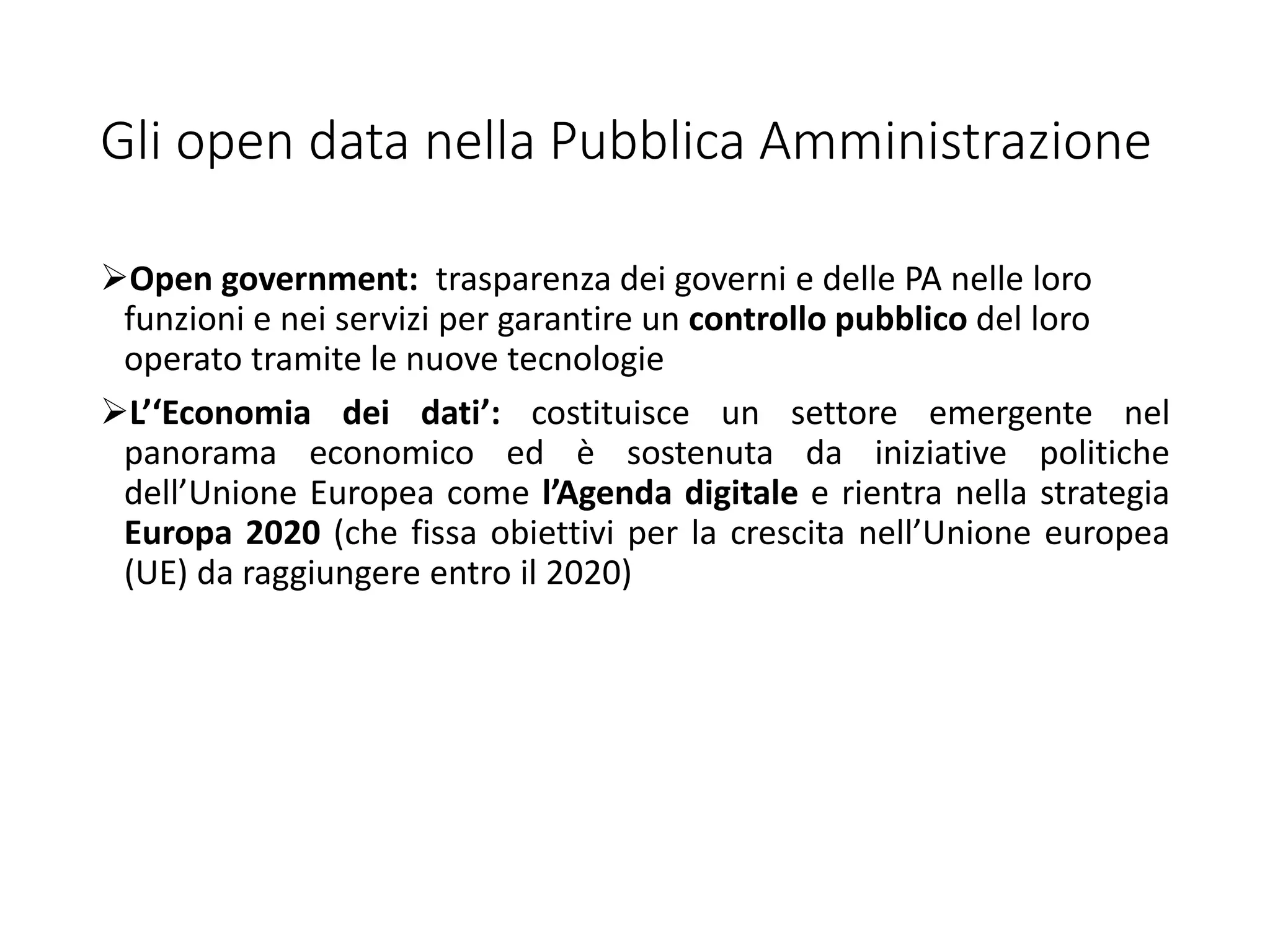Gli open data nella Pubblica Amministrazione
Open government: trasparenza dei governi e delle PA nelle loro
funzioni e nei servizi per garantire un controllo pubblico del loro
operato tramite le nuove tecnologie
L’‘Economia dei dati’: costituisce un settore emergente nel
panorama economico ed è sostenuta da iniziative politiche
dell’Unione Europea come l’Agenda digitale e rientra nella strategia
Europa 2020 (che fissa obiettivi per la crescita nell’Unione europea
(UE) da raggiungere entro il 2020)
 